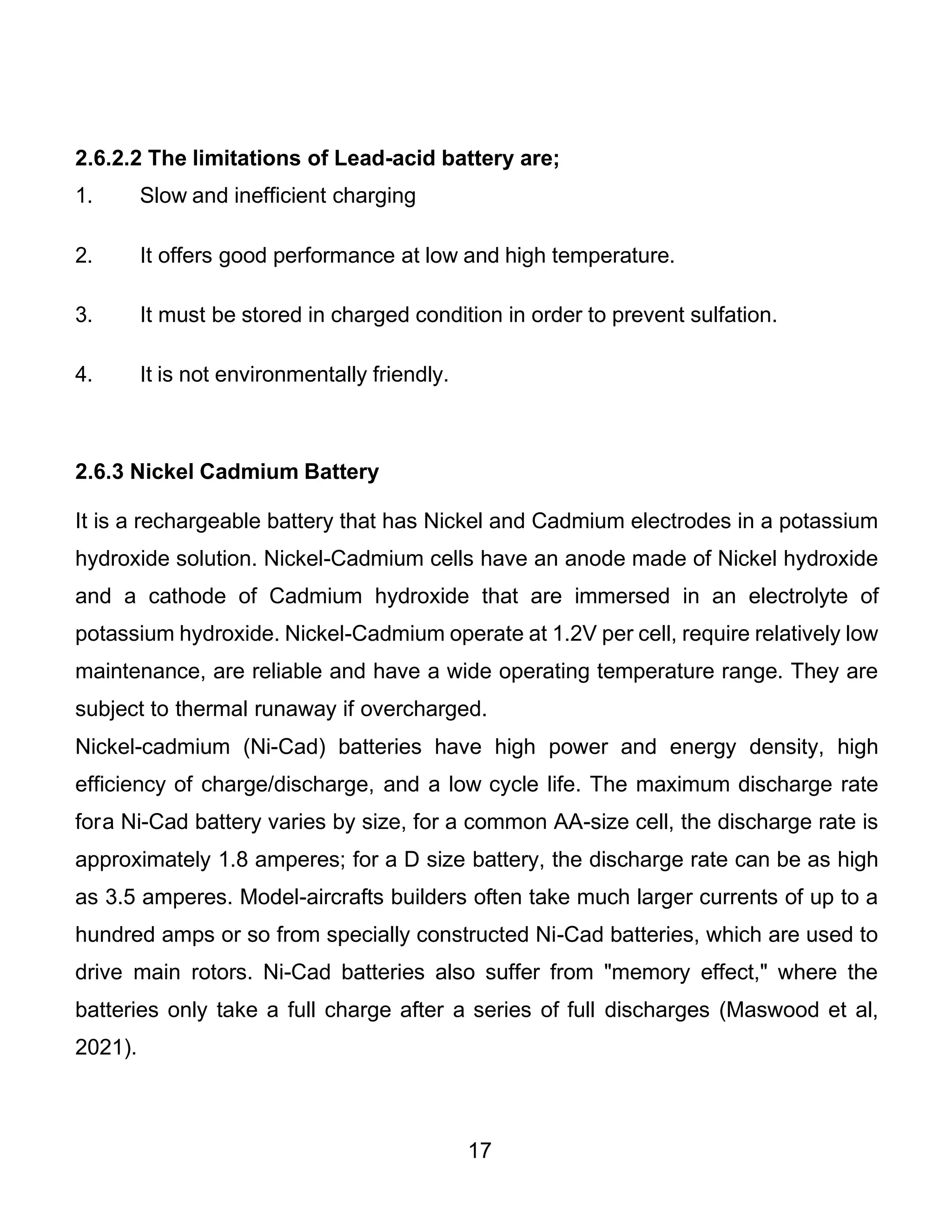 17
2.6.2.2 The limitations of Lead-acid battery are;
1. Slow and inefficient charging
2. It offers good performance at low and high temperature.
3. It must be stored in charged condition in order to prevent sulfation.
4. It is not environmentally friendly.
2.6.3 Nickel Cadmium Battery
It is a rechargeable battery that has Nickel and Cadmium electrodes in a potassium
hydroxide solution. Nickel-Cadmium cells have an anode made of Nickel hydroxide
and a cathode of Cadmium hydroxide that are immersed in an electrolyte of
potassium hydroxide. Nickel-Cadmium operate at 1.2V per cell, require relatively low
maintenance, are reliable and have a wide operating temperature range. They are
subject to thermal runaway if overcharged.
Nickel-cadmium (Ni-Cad) batteries have high power and energy density, high
efficiency of charge/discharge, and a low cycle life. The maximum discharge rate
fora Ni-Cad battery varies by size, for a common AA-size cell, the discharge rate is
approximately 1.8 amperes; for a D size battery, the discharge rate can be as high
as 3.5 amperes. Model-aircrafts builders often take much larger currents of up to a
hundred amps or so from specially constructed Ni-Cad batteries, which are used to
drive main rotors. Ni-Cad batteries also suffer from "memory effect," where the
batteries only take a full charge after a series of full discharges (Maswood et al,
2021).
 