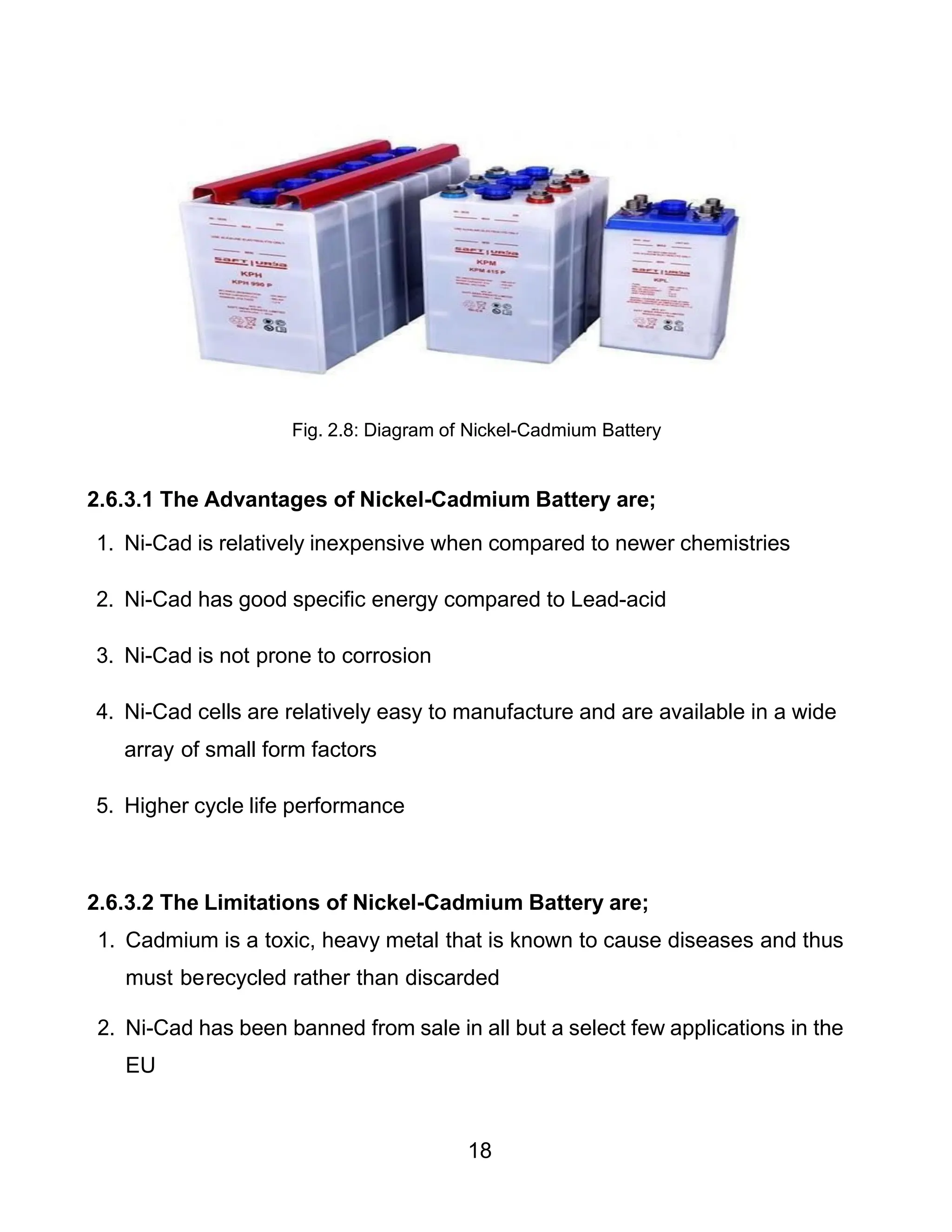 18
Fig. 2.8: Diagram of Nickel-Cadmium Battery
2.6.3.1 The Advantages of Nickel-Cadmium Battery are;
1. Ni-Cad is relatively inexpensive when compared to newer chemistries
2. Ni-Cad has good specific energy compared to Lead-acid
3. Ni-Cad is not prone to corrosion
4. Ni-Cad cells are relatively easy to manufacture and are available in a wide
array of small form factors
5. Higher cycle life performance
2.6.3.2 The Limitations of Nickel-Cadmium Battery are;
1. Cadmium is a toxic, heavy metal that is known to cause diseases and thus
must berecycled rather than discarded
2. Ni-Cad has been banned from sale in all but a select few applications in the
EU
 