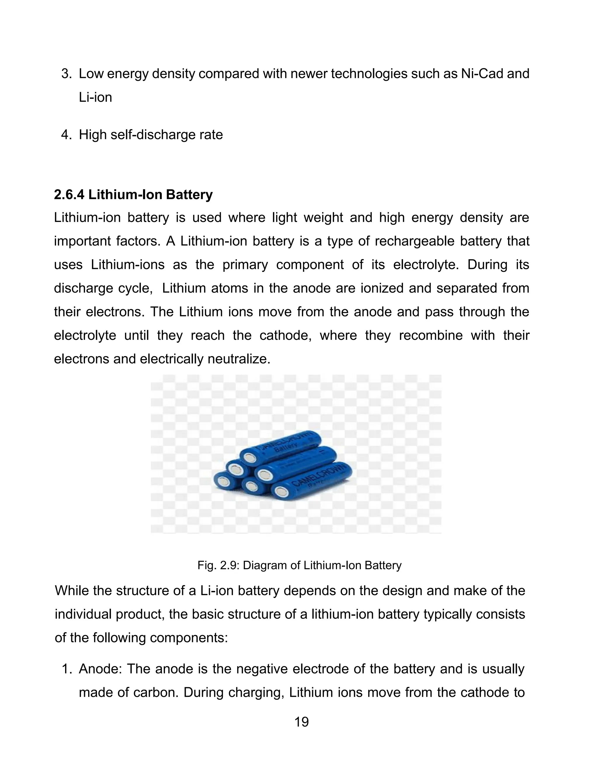 19
3. Low energy density compared with newer technologies such as Ni-Cad and
Li-ion
4. High self-discharge rate
2.6.4 Lithium-Ion Battery
Lithium-ion battery is used where light weight and high energy density are
important factors. A Lithium-ion battery is a type of rechargeable battery that
uses Lithium-ions as the primary component of its electrolyte. During its
discharge cycle, Lithium atoms in the anode are ionized and separated from
their electrons. The Lithium ions move from the anode and pass through the
electrolyte until they reach the cathode, where they recombine with their
electrons and electrically neutralize.
Fig. 2.9: Diagram of Lithium-Ion Battery
While the structure of a Li-ion battery depends on the design and make of the
individual product, the basic structure of a lithium-ion battery typically consists
of the following components:
1. Anode: The anode is the negative electrode of the battery and is usually
made of carbon. During charging, Lithium ions move from the cathode to
 