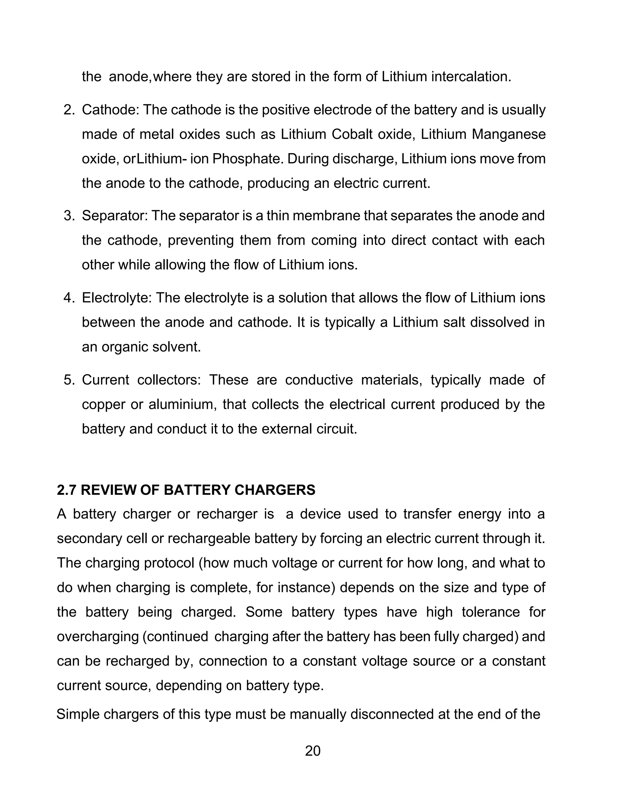 20
the anode,where they are stored in the form of Lithium intercalation.
2. Cathode: The cathode is the positive electrode of the battery and is usually
made of metal oxides such as Lithium Cobalt oxide, Lithium Manganese
oxide, orLithium- ion Phosphate. During discharge, Lithium ions move from
the anode to the cathode, producing an electric current.
3. Separator: The separator is a thin membrane that separates the anode and
the cathode, preventing them from coming into direct contact with each
other while allowing the flow of Lithium ions.
4. Electrolyte: The electrolyte is a solution that allows the flow of Lithium ions
between the anode and cathode. It is typically a Lithium salt dissolved in
an organic solvent.
5. Current collectors: These are conductive materials, typically made of
copper or aluminium, that collects the electrical current produced by the
battery and conduct it to the external circuit.
2.7 REVIEW OF BATTERY CHARGERS
A battery charger or recharger is a device used to transfer energy into a
secondary cell or rechargeable battery by forcing an electric current through it.
The charging protocol (how much voltage or current for how long, and what to
do when charging is complete, for instance) depends on the size and type of
the battery being charged. Some battery types have high tolerance for
overcharging (continued charging after the battery has been fully charged) and
can be recharged by, connection to a constant voltage source or a constant
current source, depending on battery type.
Simple chargers of this type must be manually disconnected at the end of the
 