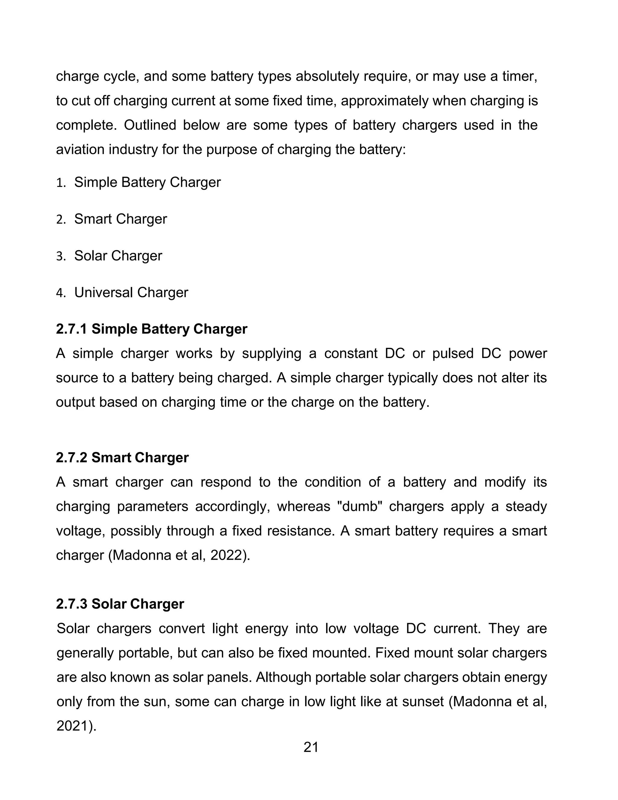 21
charge cycle, and some battery types absolutely require, or may use a timer,
to cut off charging current at some fixed time, approximately when charging is
complete. Outlined below are some types of battery chargers used in the
aviation industry for the purpose of charging the battery:
1. Simple Battery Charger
2. Smart Charger
3. Solar Charger
4. Universal Charger
2.7.1 Simple Battery Charger
A simple charger works by supplying a constant DC or pulsed DC power
source to a battery being charged. A simple charger typically does not alter its
output based on charging time or the charge on the battery.
2.7.2 Smart Charger
A smart charger can respond to the condition of a battery and modify its
charging parameters accordingly, whereas "dumb" chargers apply a steady
voltage, possibly through a fixed resistance. A smart battery requires a smart
charger (Madonna et al, 2022).
2.7.3 Solar Charger
Solar chargers convert light energy into low voltage DC current. They are
generally portable, but can also be fixed mounted. Fixed mount solar chargers
are also known as solar panels. Although portable solar chargers obtain energy
only from the sun, some can charge in low light like at sunset (Madonna et al,
2021).
 