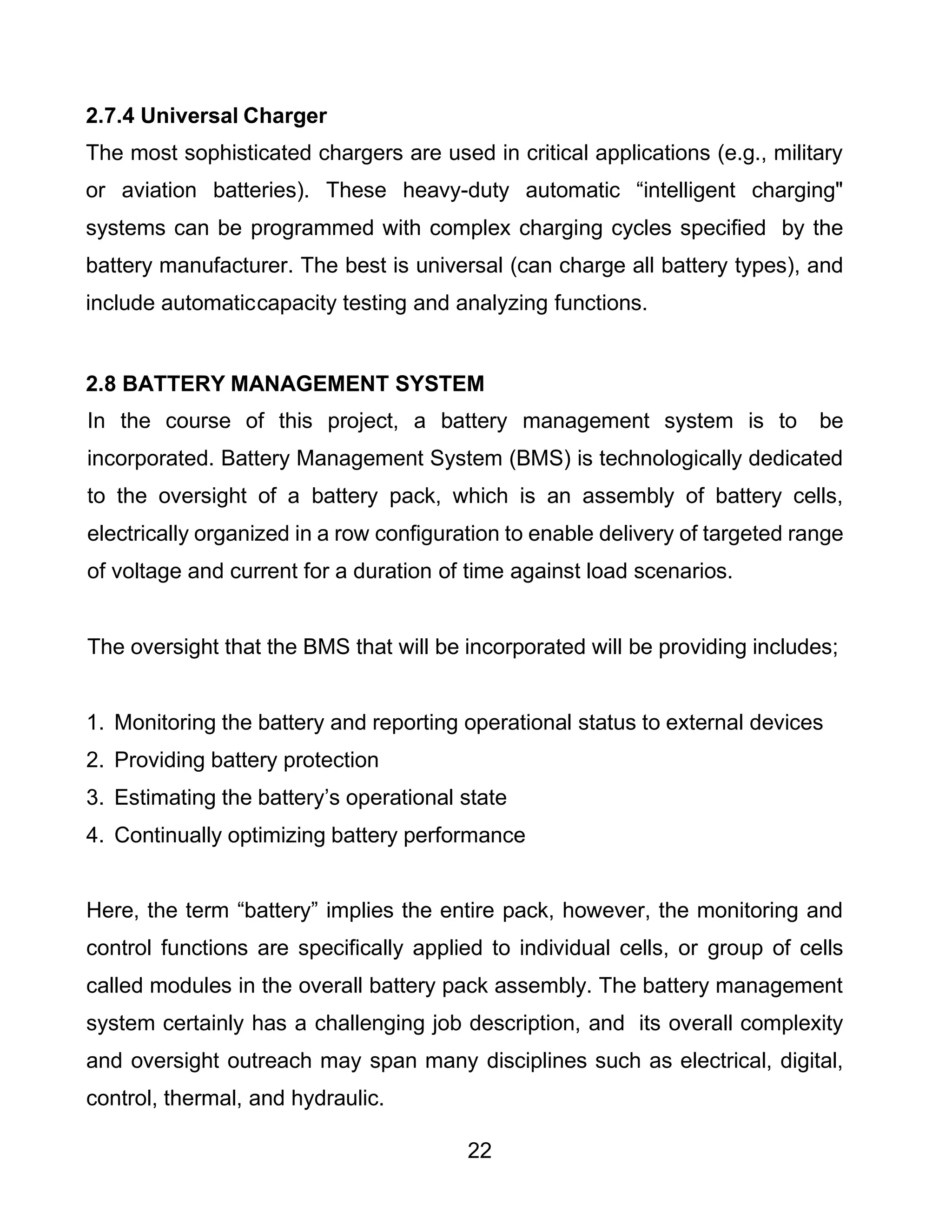 22
2.7.4 Universal Charger
The most sophisticated chargers are used in critical applications (e.g., military
or aviation batteries). These heavy-duty automatic “intelligent charging"
systems can be programmed with complex charging cycles specified by the
battery manufacturer. The best is universal (can charge all battery types), and
include automaticcapacity testing and analyzing functions.
2.8 BATTERY MANAGEMENT SYSTEM
In the course of this project, a battery management system is to be
incorporated. Battery Management System (BMS) is technologically dedicated
to the oversight of a battery pack, which is an assembly of battery cells,
electrically organized in a row configuration to enable delivery of targeted range
of voltage and current for a duration of time against load scenarios.
The oversight that the BMS that will be incorporated will be providing includes;
1. Monitoring the battery and reporting operational status to external devices
2. Providing battery protection
3. Estimating the battery’s operational state
4. Continually optimizing battery performance
Here, the term “battery” implies the entire pack, however, the monitoring and
control functions are specifically applied to individual cells, or group of cells
called modules in the overall battery pack assembly. The battery management
system certainly has a challenging job description, and its overall complexity
and oversight outreach may span many disciplines such as electrical, digital,
control, thermal, and hydraulic.
 