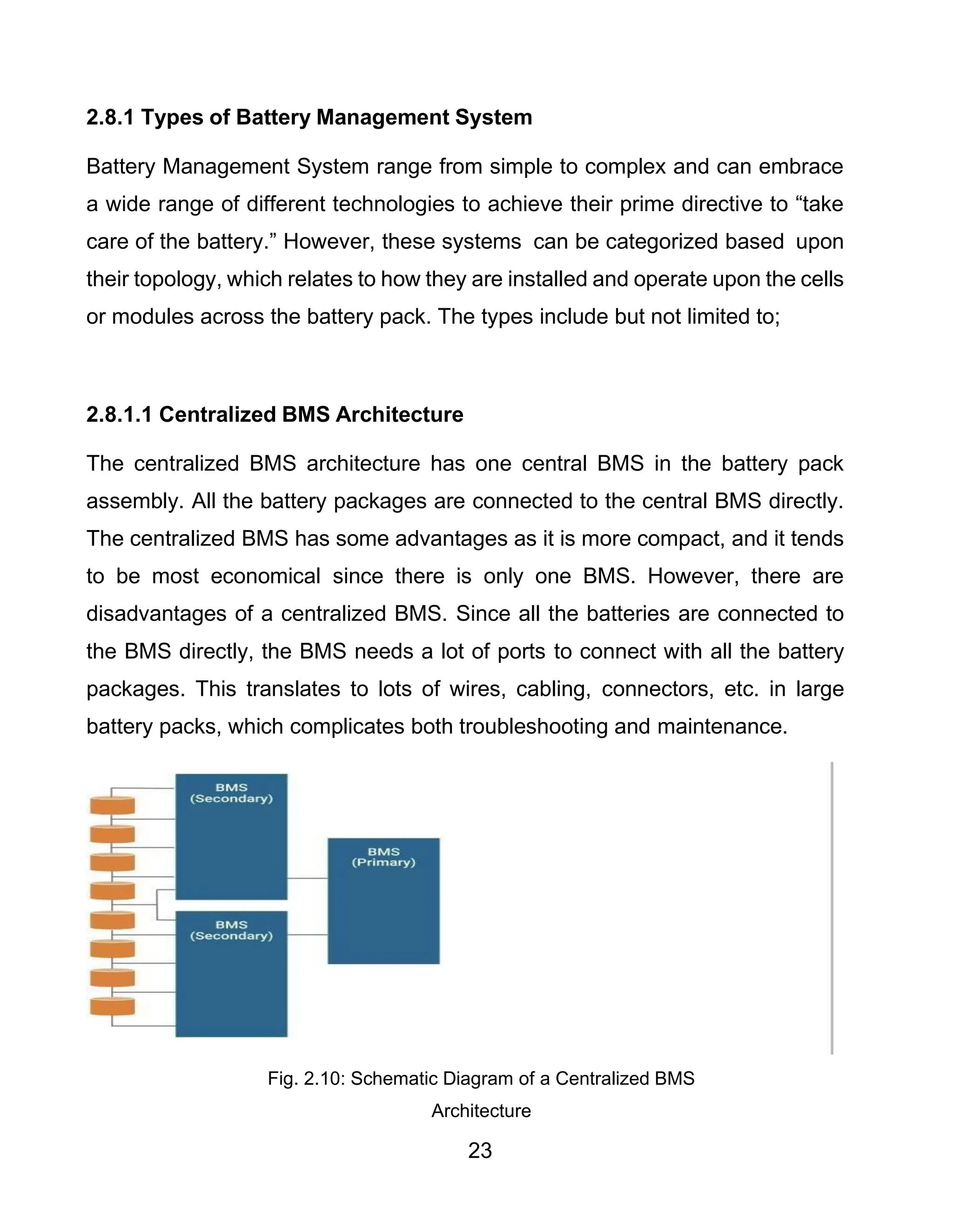 23
2.8.1 Types of Battery Management System
Battery Management System range from simple to complex and can embrace
a wide range of different technologies to achieve their prime directive to “take
care of the battery.” However, these systems can be categorized based upon
their topology, which relates to how they are installed and operate upon the cells
or modules across the battery pack. The types include but not limited to;
2.8.1.1 Centralized BMS Architecture
The centralized BMS architecture has one central BMS in the battery pack
assembly. All the battery packages are connected to the central BMS directly.
The centralized BMS has some advantages as it is more compact, and it tends
to be most economical since there is only one BMS. However, there are
disadvantages of a centralized BMS. Since all the batteries are connected to
the BMS directly, the BMS needs a lot of ports to connect with all the battery
packages. This translates to lots of wires, cabling, connectors, etc. in large
battery packs, which complicates both troubleshooting and maintenance.
Fig. 2.10: Schematic Diagram of a Centralized BMS
Architecture
 