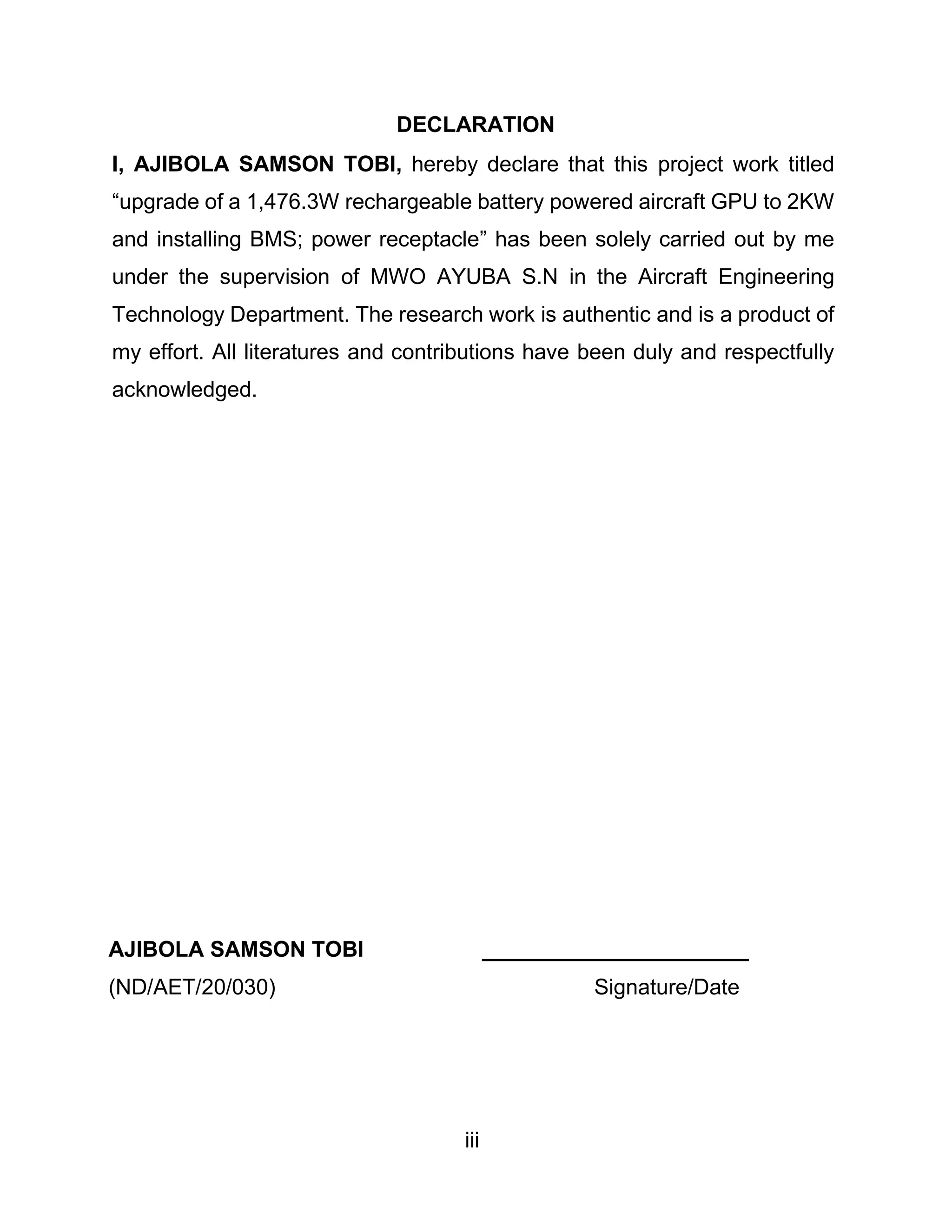 iii
DECLARATION
I, AJIBOLA SAMSON TOBI, hereby declare that this project work titled
“upgrade of a 1,476.3W rechargeable battery powered aircraft GPU to 2KW
and installing BMS; power receptacle” has been solely carried out by me
under the supervision of MWO AYUBA S.N in the Aircraft Engineering
Technology Department. The research work is authentic and is a product of
my effort. All literatures and contributions have been duly and respectfully
acknowledged.
AJIBOLA SAMSON TOBI ______________________
(ND/AET/20/030) Signature/Date
 