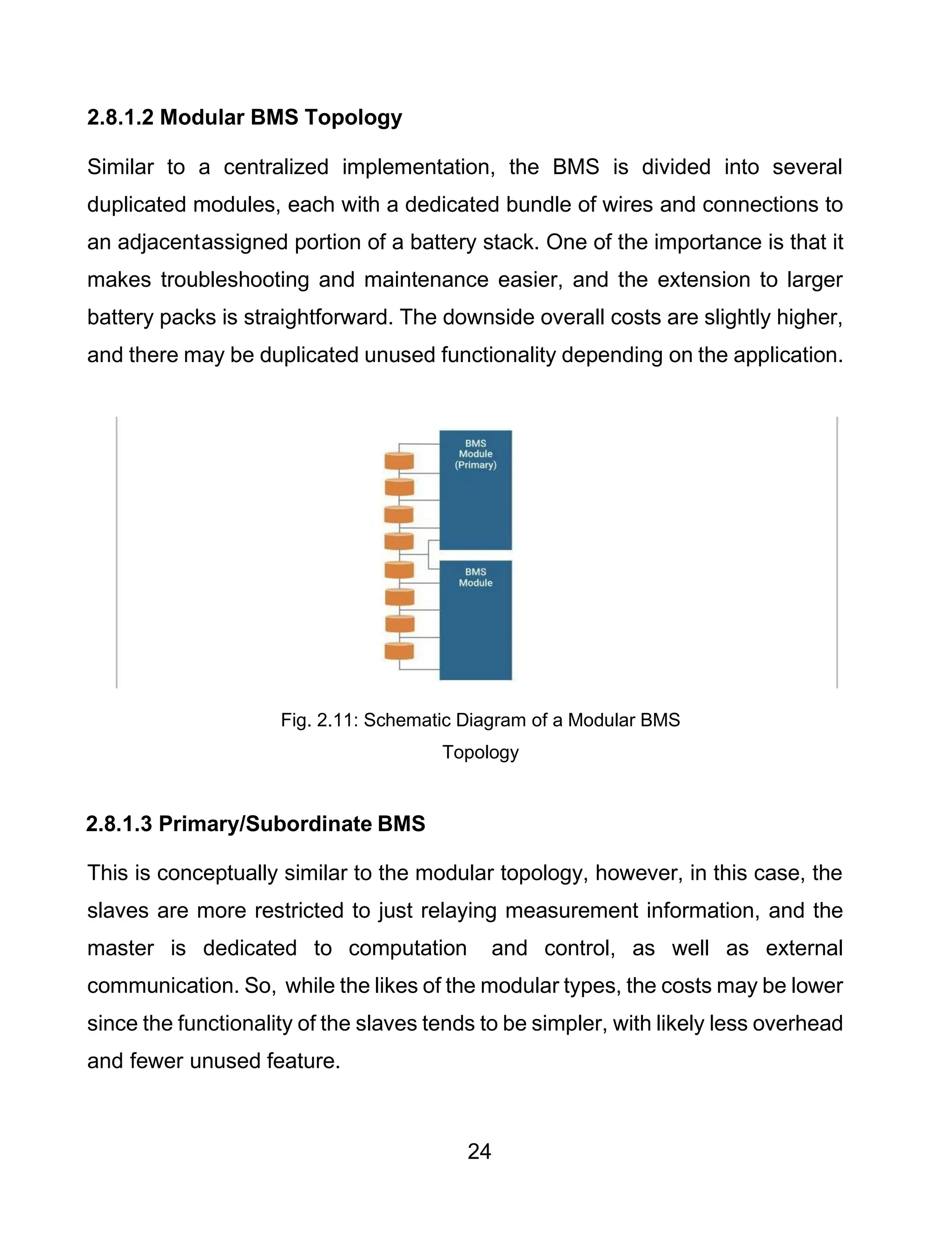 24
2.8.1.2 Modular BMS Topology
Similar to a centralized implementation, the BMS is divided into several
duplicated modules, each with a dedicated bundle of wires and connections to
an adjacentassigned portion of a battery stack. One of the importance is that it
makes troubleshooting and maintenance easier, and the extension to larger
battery packs is straightforward. The downside overall costs are slightly higher,
and there may be duplicated unused functionality depending on the application.
Fig. 2.11: Schematic Diagram of a Modular BMS
Topology
2.8.1.3 Primary/Subordinate BMS
This is conceptually similar to the modular topology, however, in this case, the
slaves are more restricted to just relaying measurement information, and the
master is dedicated to computation and control, as well as external
communication. So, while the likes of the modular types, the costs may be lower
since the functionality of the slaves tends to be simpler, with likely less overhead
and fewer unused feature.
 