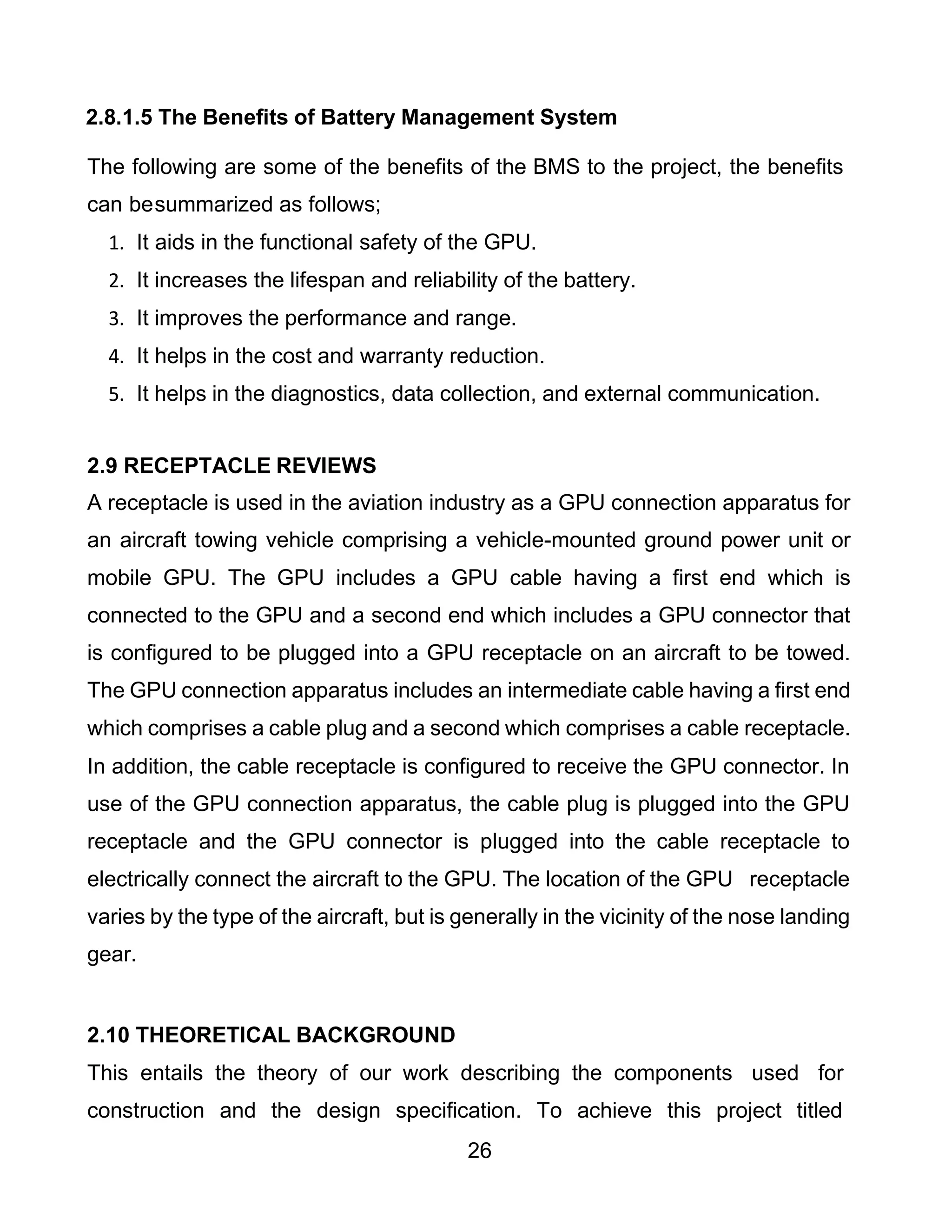 26
2.8.1.5 The Benefits of Battery Management System
The following are some of the benefits of the BMS to the project, the benefits
can besummarized as follows;
1. It aids in the functional safety of the GPU.
2. It increases the lifespan and reliability of the battery.
3. It improves the performance and range.
4. It helps in the cost and warranty reduction.
5. It helps in the diagnostics, data collection, and external communication.
2.9 RECEPTACLE REVIEWS
A receptacle is used in the aviation industry as a GPU connection apparatus for
an aircraft towing vehicle comprising a vehicle-mounted ground power unit or
mobile GPU. The GPU includes a GPU cable having a first end which is
connected to the GPU and a second end which includes a GPU connector that
is configured to be plugged into a GPU receptacle on an aircraft to be towed.
The GPU connection apparatus includes an intermediate cable having a first end
which comprises a cable plug and a second which comprises a cable receptacle.
In addition, the cable receptacle is configured to receive the GPU connector. In
use of the GPU connection apparatus, the cable plug is plugged into the GPU
receptacle and the GPU connector is plugged into the cable receptacle to
electrically connect the aircraft to the GPU. The location of the GPU receptacle
varies by the type of the aircraft, but is generally in the vicinity of the nose landing
gear.
2.10 THEORETICAL BACKGROUND
This entails the theory of our work describing the components used for
construction and the design specification. To achieve this project titled
 