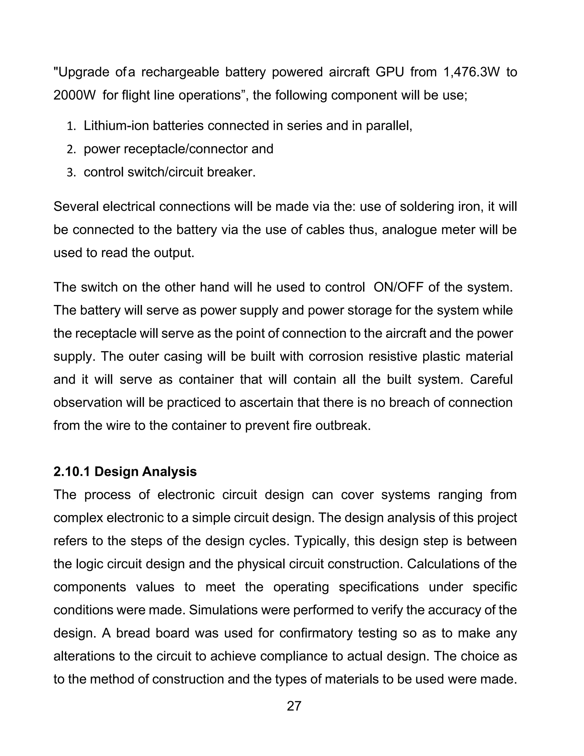27
"Upgrade ofa rechargeable battery powered aircraft GPU from 1,476.3W to
2000W for flight line operations”, the following component will be use;
1. Lithium-ion batteries connected in series and in parallel,
2. power receptacle/connector and
3. control switch/circuit breaker.
Several electrical connections will be made via the: use of soldering iron, it will
be connected to the battery via the use of cables thus, analogue meter will be
used to read the output.
The switch on the other hand will he used to control ON/OFF of the system.
The battery will serve as power supply and power storage for the system while
the receptacle will serve as the point of connection to the aircraft and the power
supply. The outer casing will be built with corrosion resistive plastic material
and it will serve as container that will contain all the built system. Careful
observation will be practiced to ascertain that there is no breach of connection
from the wire to the container to prevent fire outbreak.
2.10.1 Design Analysis
The process of electronic circuit design can cover systems ranging from
complex electronic to a simple circuit design. The design analysis of this project
refers to the steps of the design cycles. Typically, this design step is between
the logic circuit design and the physical circuit construction. Calculations of the
components values to meet the operating specifications under specific
conditions were made. Simulations were performed to verify the accuracy of the
design. A bread board was used for confirmatory testing so as to make any
alterations to the circuit to achieve compliance to actual design. The choice as
to the method of construction and the types of materials to be used were made.
 