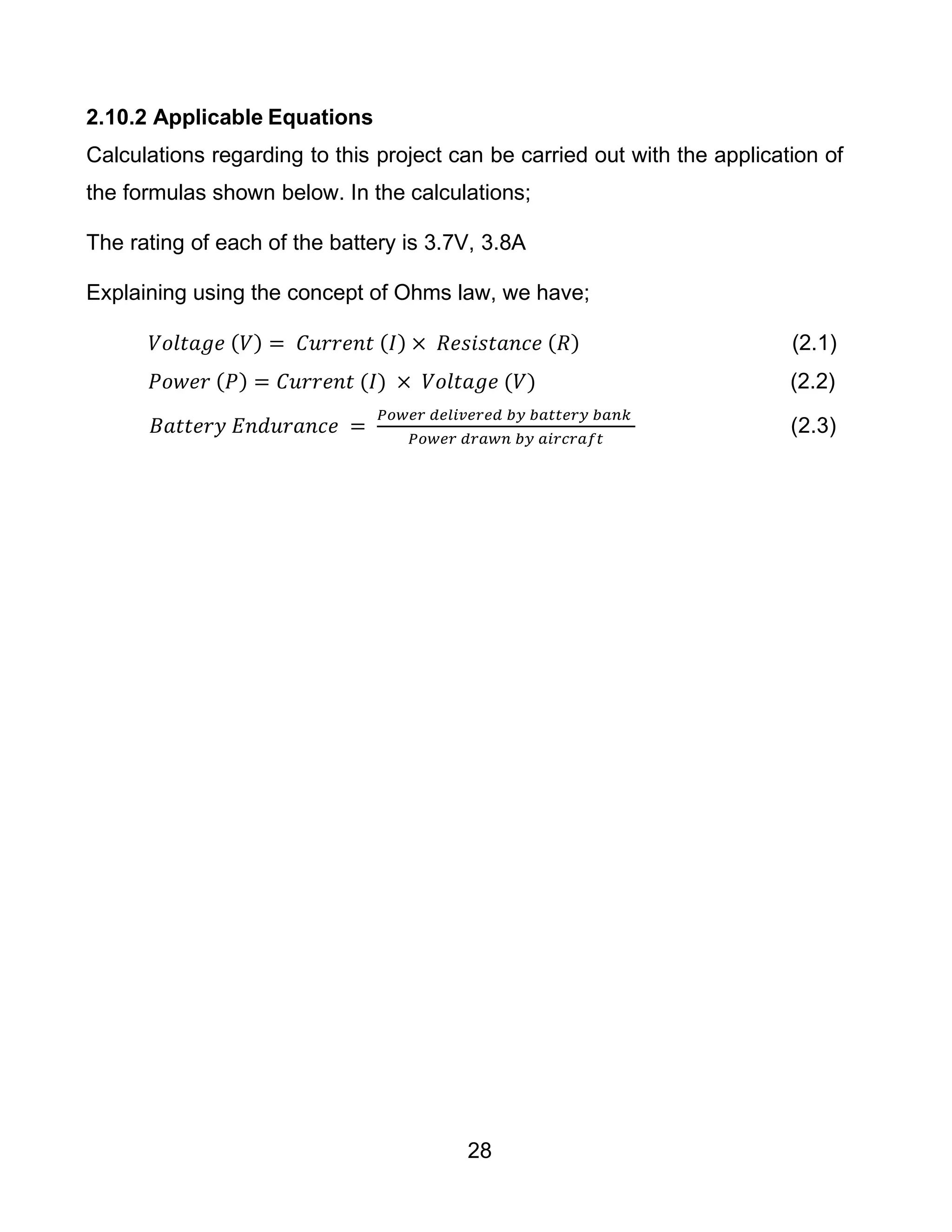 28
2.10.2 Applicable Equations
Calculations regarding to this project can be carried out with the application of
the formulas shown below. In the calculations;
The rating of each of the battery is 3.7V, 3.8A
Explaining using the concept of Ohms law, we have;
𝑉𝑜𝑙𝑡𝑎𝑔𝑒 (𝑉) = 𝐶𝑢𝑟𝑟𝑒𝑛𝑡 (𝐼) × 𝑅𝑒𝑠𝑖𝑠𝑡𝑎𝑛𝑐𝑒 (𝑅) (2.1)
𝑃𝑜𝑤𝑒𝑟 (𝑃) = 𝐶𝑢𝑟𝑟𝑒𝑛𝑡 (𝐼) × 𝑉𝑜𝑙𝑡𝑎𝑔𝑒 (𝑉) (2.2)
𝐵𝑎𝑡𝑡𝑒𝑟𝑦 𝐸𝑛𝑑𝑢𝑟𝑎𝑛𝑐𝑒 =
𝑃𝑜𝑤𝑒𝑟 𝑑𝑒𝑙𝑖𝑣𝑒𝑟𝑒𝑑 𝑏𝑦 𝑏𝑎𝑡𝑡𝑒𝑟𝑦 𝑏𝑎𝑛𝑘
𝑃𝑜𝑤𝑒𝑟 𝑑𝑟𝑎𝑤𝑛 𝑏𝑦 𝑎𝑖𝑟𝑐𝑟𝑎𝑓𝑡
(2.3)
 