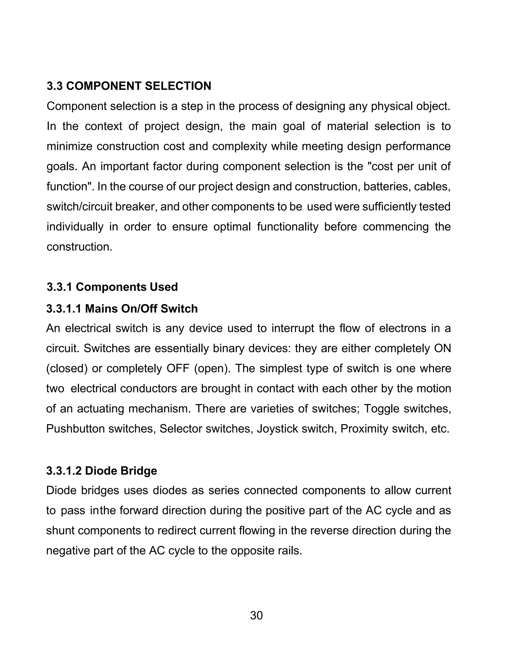30
3.3 COMPONENT SELECTION
Component selection is a step in the process of designing any physical object.
In the context of project design, the main goal of material selection is to
minimize construction cost and complexity while meeting design performance
goals. An important factor during component selection is the "cost per unit of
function". In the course of our project design and construction, batteries, cables,
switch/circuit breaker, and other components to be used were sufficiently tested
individually in order to ensure optimal functionality before commencing the
construction.
3.3.1 Components Used
3.3.1.1 Mains On/Off Switch
An electrical switch is any device used to interrupt the flow of electrons in a
circuit. Switches are essentially binary devices: they are either completely ON
(closed) or completely OFF (open). The simplest type of switch is one where
two electrical conductors are brought in contact with each other by the motion
of an actuating mechanism. There are varieties of switches; Toggle switches,
Pushbutton switches, Selector switches, Joystick switch, Proximity switch, etc.
3.3.1.2 Diode Bridge
Diode bridges uses diodes as series connected components to allow current
to pass inthe forward direction during the positive part of the AC cycle and as
shunt components to redirect current flowing in the reverse direction during the
negative part of the AC cycle to the opposite rails.
 