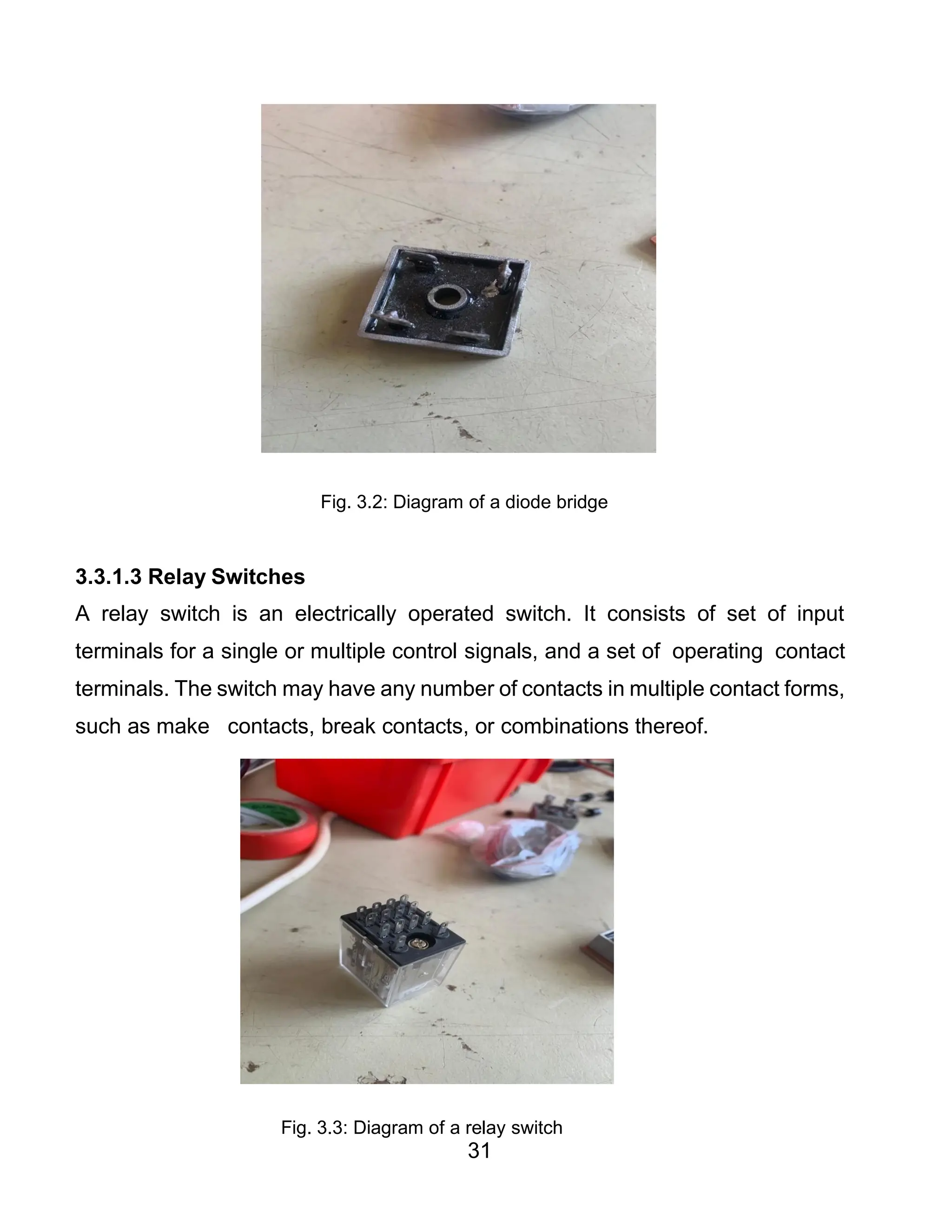 31
Fig. 3.2: Diagram of a diode bridge
3.3.1.3 Relay Switches
A relay switch is an electrically operated switch. It consists of set of input
terminals for a single or multiple control signals, and a set of operating contact
terminals. The switch may have any number of contacts in multiple contact forms,
such as make contacts, break contacts, or combinations thereof.
Fig. 3.3: Diagram of a relay switch
 