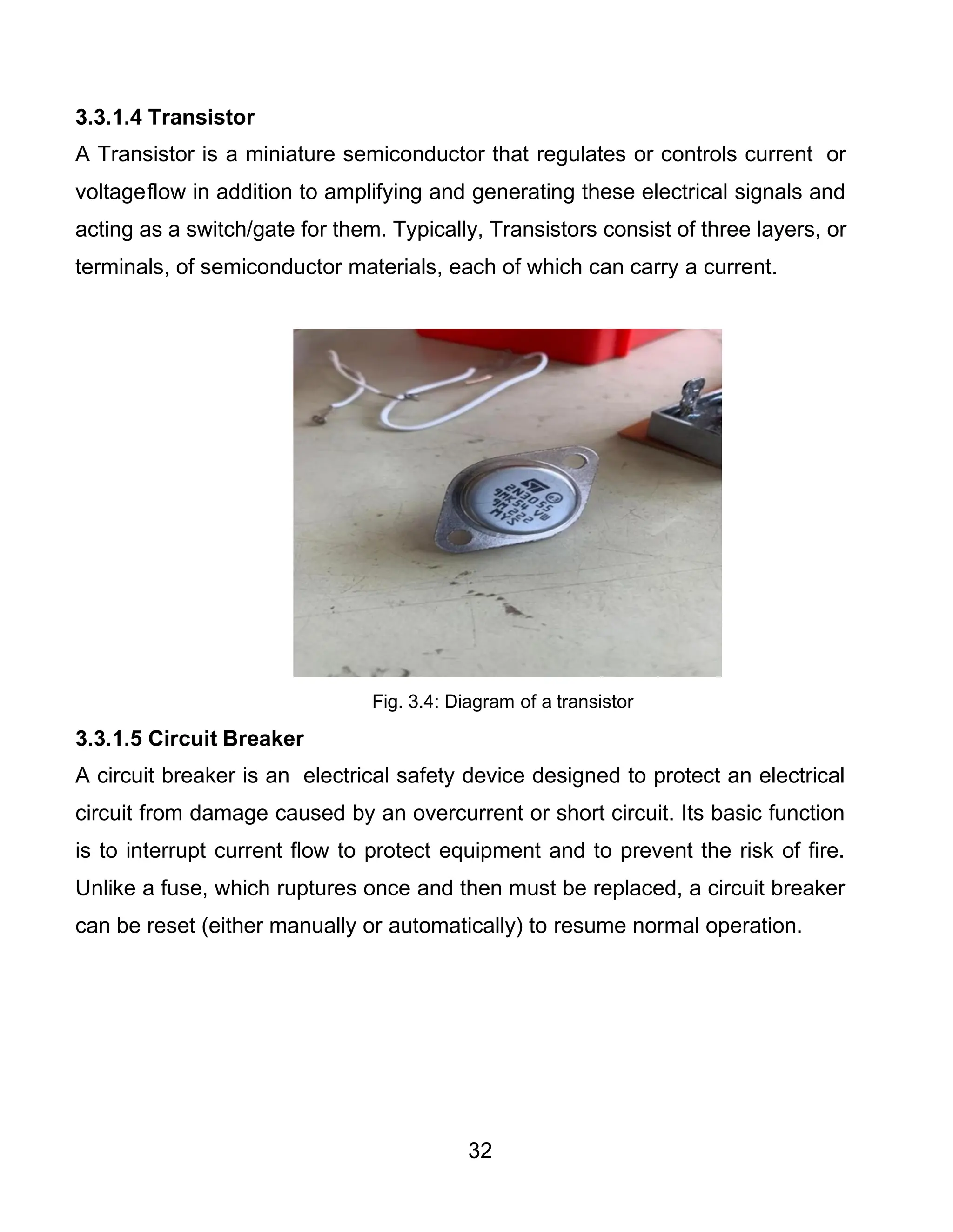 32
3.3.1.4 Transistor
A Transistor is a miniature semiconductor that regulates or controls current or
voltageflow in addition to amplifying and generating these electrical signals and
acting as a switch/gate for them. Typically, Transistors consist of three layers, or
terminals, of semiconductor materials, each of which can carry a current.
Fig. 3.4: Diagram of a transistor
3.3.1.5 Circuit Breaker
A circuit breaker is an electrical safety device designed to protect an electrical
circuit from damage caused by an overcurrent or short circuit. Its basic function
is to interrupt current flow to protect equipment and to prevent the risk of fire.
Unlike a fuse, which ruptures once and then must be replaced, a circuit breaker
can be reset (either manually or automatically) to resume normal operation.
 
