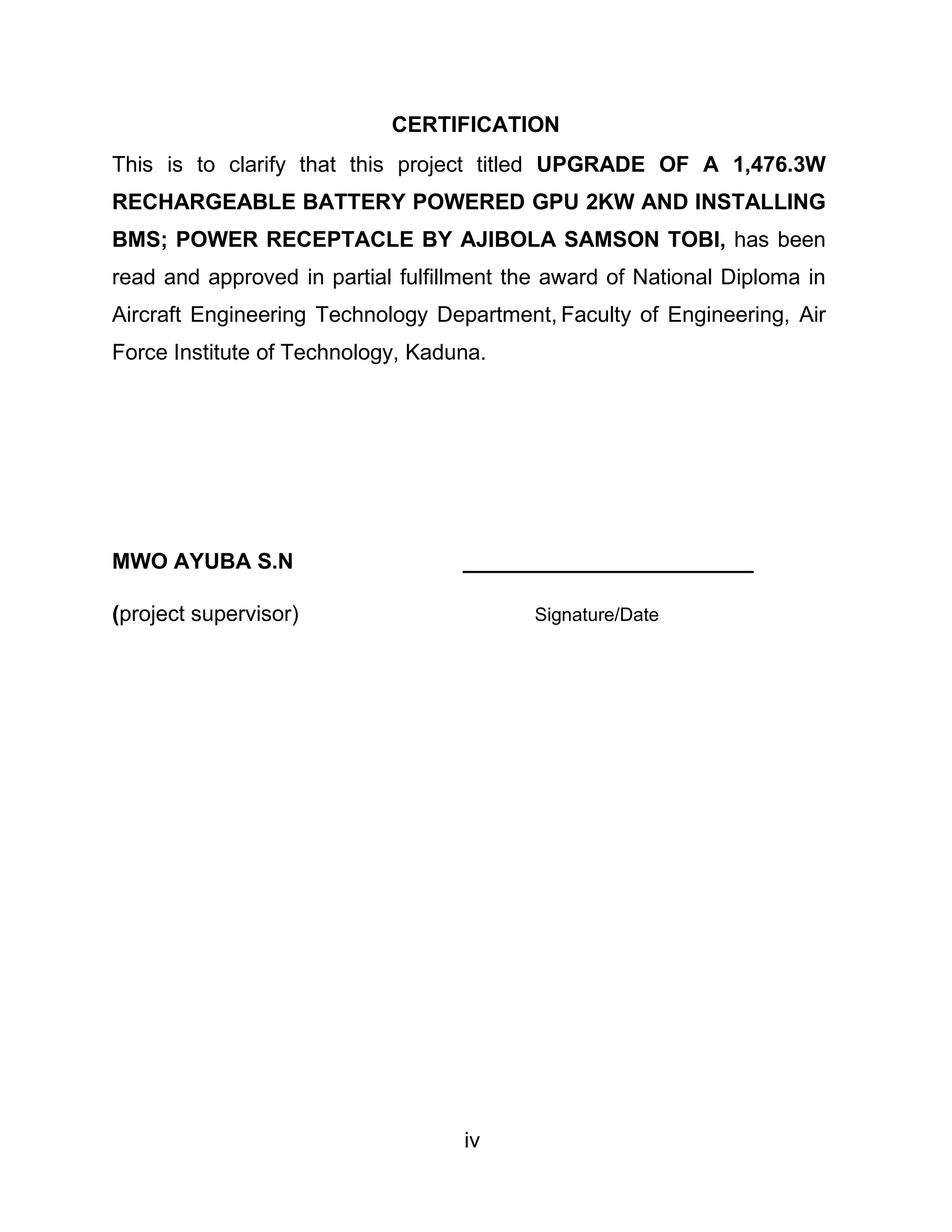 iv
CERTIFICATION
This is to clarify that this project titled UPGRADE OF A 1,476.3W
RECHARGEABLE BATTERY POWERED GPU 2KW AND INSTALLING
BMS; POWER RECEPTACLE BY AJIBOLA SAMSON TOBI, has been
read and approved in partial fulfillment the award of National Diploma in
Aircraft Engineering Technology Department, Faculty of Engineering, Air
Force Institute of Technology, Kaduna.
MWO AYUBA S.N ________________________
(project supervisor) Signature/Date
 
