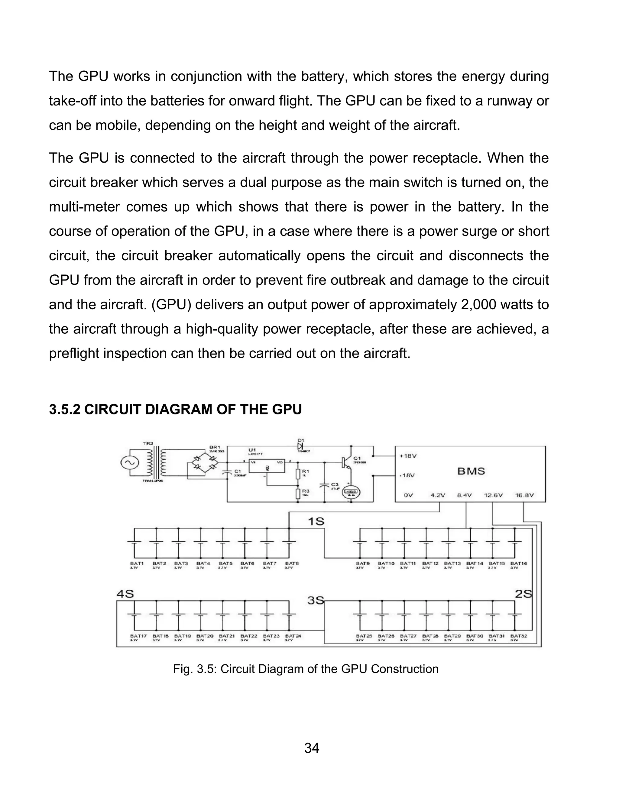 34
The GPU works in conjunction with the battery, which stores the energy during
take-off into the batteries for onward flight. The GPU can be fixed to a runway or
can be mobile, depending on the height and weight of the aircraft.
The GPU is connected to the aircraft through the power receptacle. When the
circuit breaker which serves a dual purpose as the main switch is turned on, the
multi-meter comes up which shows that there is power in the battery. In the
course of operation of the GPU, in a case where there is a power surge or short
circuit, the circuit breaker automatically opens the circuit and disconnects the
GPU from the aircraft in order to prevent fire outbreak and damage to the circuit
and the aircraft. (GPU) delivers an output power of approximately 2,000 watts to
the aircraft through a high-quality power receptacle, after these are achieved, a
preflight inspection can then be carried out on the aircraft.
3.5.2 CIRCUIT DIAGRAM OF THE GPU
Fig. 3.5: Circuit Diagram of the GPU Construction
 