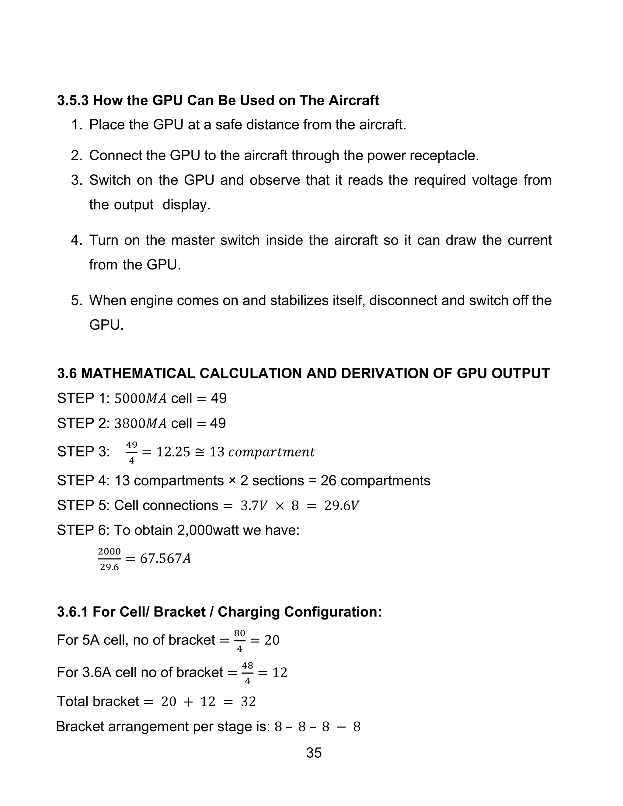 35
3.5.3 How the GPU Can Be Used on The Aircraft
1. Place the GPU at a safe distance from the aircraft.
2. Connect the GPU to the aircraft through the power receptacle.
3. Switch on the GPU and observe that it reads the required voltage from
the output display.
4. Turn on the master switch inside the aircraft so it can draw the current
from the GPU.
5. When engine comes on and stabilizes itself, disconnect and switch off the
GPU.
3.6 MATHEMATICAL CALCULATION AND DERIVATION OF GPU OUTPUT
STEP 1: 5000𝑀𝐴 cell = 49
STEP 2: 3800𝑀𝐴 cell = 49
STEP 3:
49
4
= 12.25 ≅ 13 𝑐𝑜𝑚𝑝𝑎𝑟𝑡𝑚𝑒𝑛𝑡
STEP 4: 13 compartments × 2 sections = 26 compartments
STEP 5: Cell connections = 3.7𝑉 × 8 = 29.6𝑉
STEP 6: To obtain 2,000watt we have:
2000
29.6
= 67.567𝐴
3.6.1 For Cell/ Bracket / Charging Configuration:
For 5A cell, no of bracket =
80
4
= 20
For 3.6A cell no of bracket =
48
4
= 12
Total bracket = 20 + 12 = 32
Bracket arrangement per stage is: 8 – 8 – 8 − 8
 