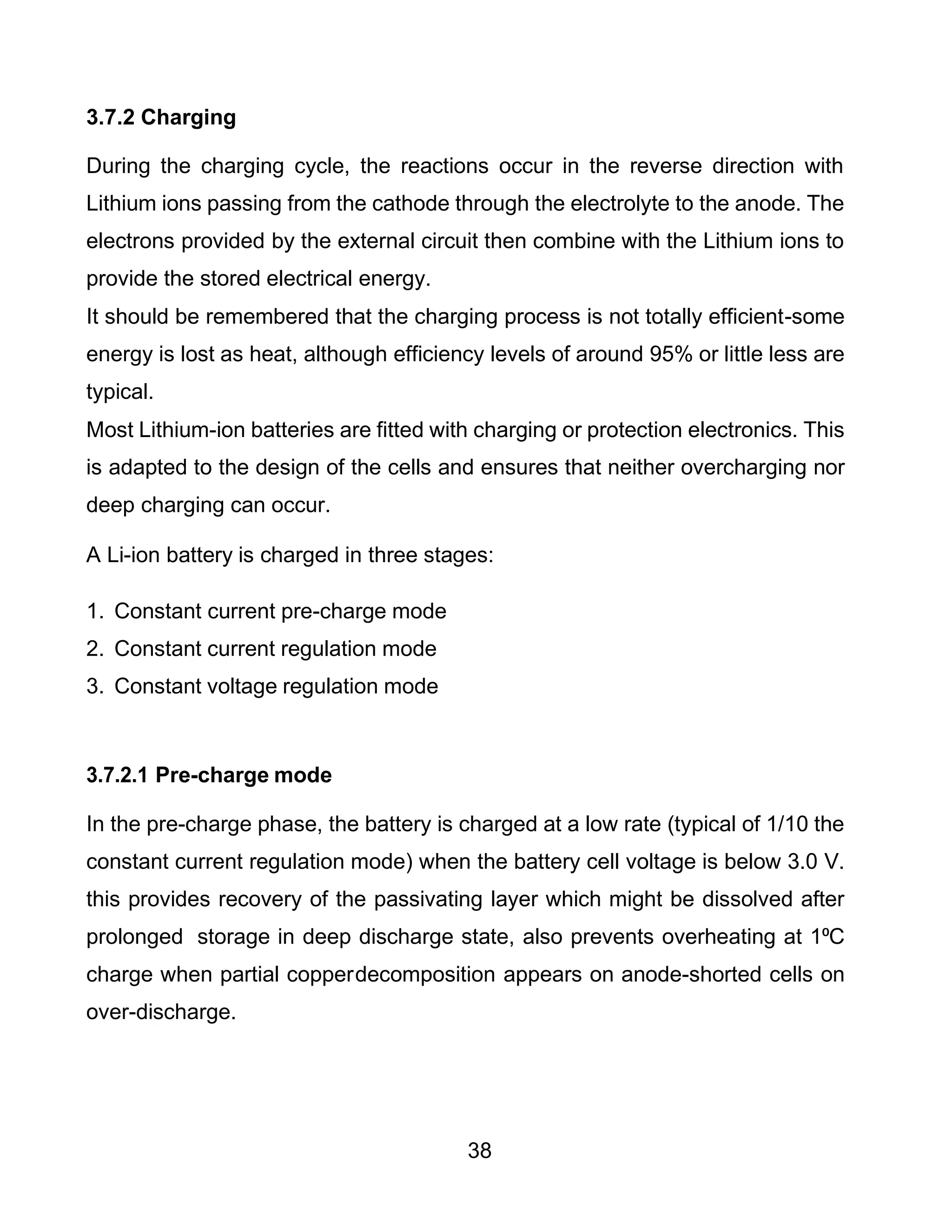 38
3.7.2 Charging
During the charging cycle, the reactions occur in the reverse direction with
Lithium ions passing from the cathode through the electrolyte to the anode. The
electrons provided by the external circuit then combine with the Lithium ions to
provide the stored electrical energy.
It should be remembered that the charging process is not totally efficient-some
energy is lost as heat, although efficiency levels of around 95% or little less are
typical.
Most Lithium-ion batteries are fitted with charging or protection electronics. This
is adapted to the design of the cells and ensures that neither overcharging nor
deep charging can occur.
A Li-ion battery is charged in three stages:
1. Constant current pre-charge mode
2. Constant current regulation mode
3. Constant voltage regulation mode
3.7.2.1 Pre-charge mode
In the pre-charge phase, the battery is charged at a low rate (typical of 1/10 the
constant current regulation mode) when the battery cell voltage is below 3.0 V.
this provides recovery of the passivating layer which might be dissolved after
prolonged storage in deep discharge state, also prevents overheating at 1⁰C
charge when partial copperdecomposition appears on anode-shorted cells on
over-discharge.
 