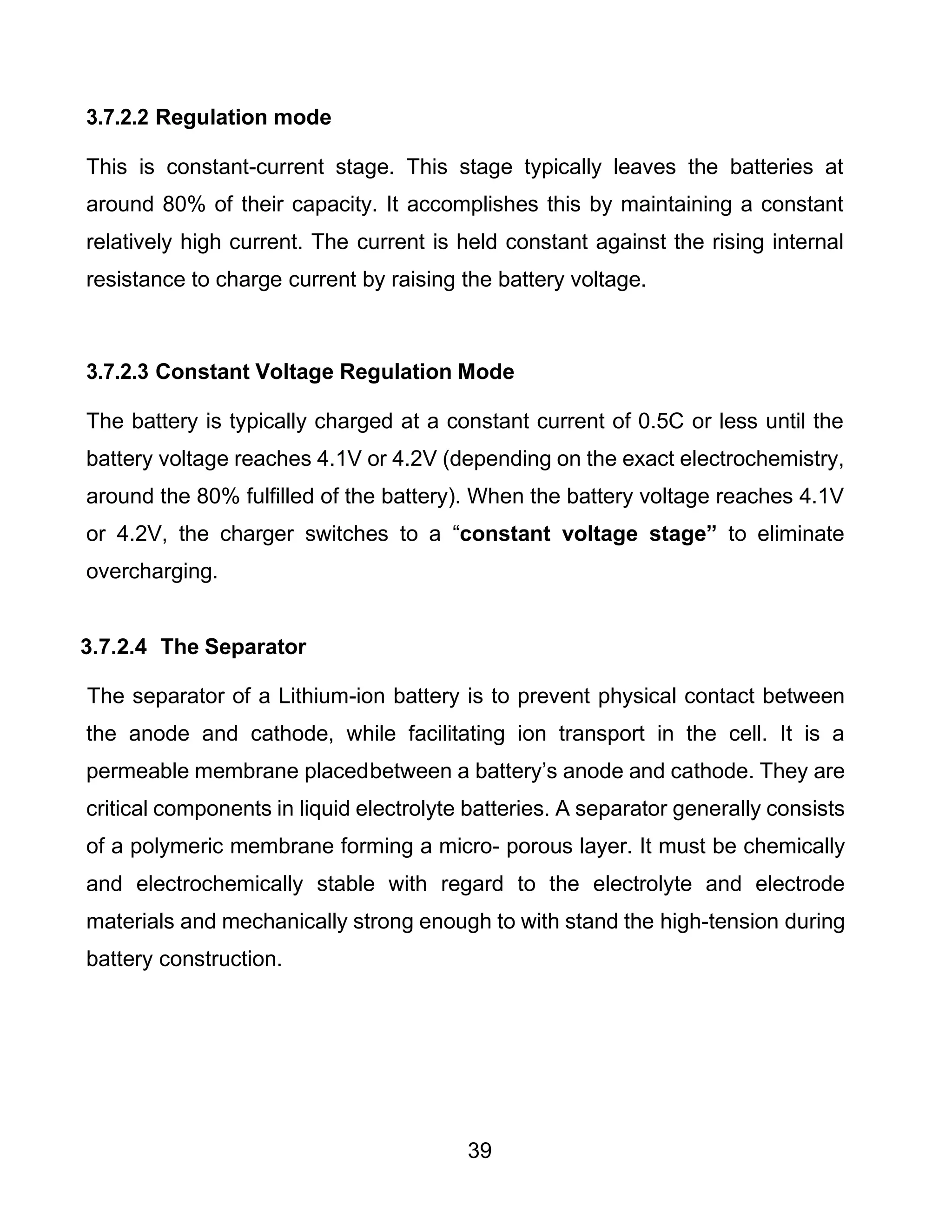 39
3.7.2.2 Regulation mode
This is constant-current stage. This stage typically leaves the batteries at
around 80% of their capacity. It accomplishes this by maintaining a constant
relatively high current. The current is held constant against the rising internal
resistance to charge current by raising the battery voltage.
3.7.2.3 Constant Voltage Regulation Mode
The battery is typically charged at a constant current of 0.5C or less until the
battery voltage reaches 4.1V or 4.2V (depending on the exact electrochemistry,
around the 80% fulfilled of the battery). When the battery voltage reaches 4.1V
or 4.2V, the charger switches to a “constant voltage stage” to eliminate
overcharging.
3.7.2.4 The Separator
The separator of a Lithium-ion battery is to prevent physical contact between
the anode and cathode, while facilitating ion transport in the cell. It is a
permeable membrane placedbetween a battery’s anode and cathode. They are
critical components in liquid electrolyte batteries. A separator generally consists
of a polymeric membrane forming a micro- porous layer. It must be chemically
and electrochemically stable with regard to the electrolyte and electrode
materials and mechanically strong enough to with stand the high-tension during
battery construction.
 