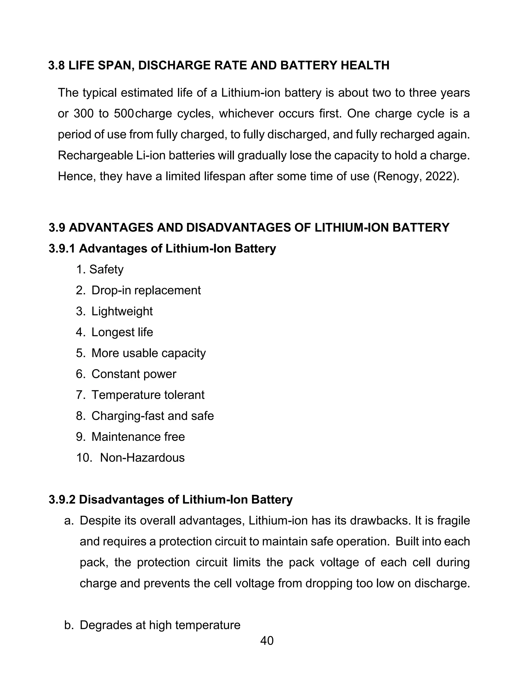 40
3.8 LIFE SPAN, DISCHARGE RATE AND BATTERY HEALTH
The typical estimated life of a Lithium-ion battery is about two to three years
or 300 to 500charge cycles, whichever occurs first. One charge cycle is a
period of use from fully charged, to fully discharged, and fully recharged again.
Rechargeable Li-ion batteries will gradually lose the capacity to hold a charge.
Hence, they have a limited lifespan after some time of use (Renogy, 2022).
3.9 ADVANTAGES AND DISADVANTAGES OF LITHIUM-ION BATTERY
3.9.1 Advantages of Lithium-Ion Battery
1. Safety
2. Drop-in replacement
3. Lightweight
4. Longest life
5. More usable capacity
6. Constant power
7. Temperature tolerant
8. Charging-fast and safe
9. Maintenance free
10. Non-Hazardous
3.9.2 Disadvantages of Lithium-Ion Battery
a. Despite its overall advantages, Lithium-ion has its drawbacks. It is fragile
and requires a protection circuit to maintain safe operation. Built into each
pack, the protection circuit limits the pack voltage of each cell during
charge and prevents the cell voltage from dropping too low on discharge.
b. Degrades at high temperature
 