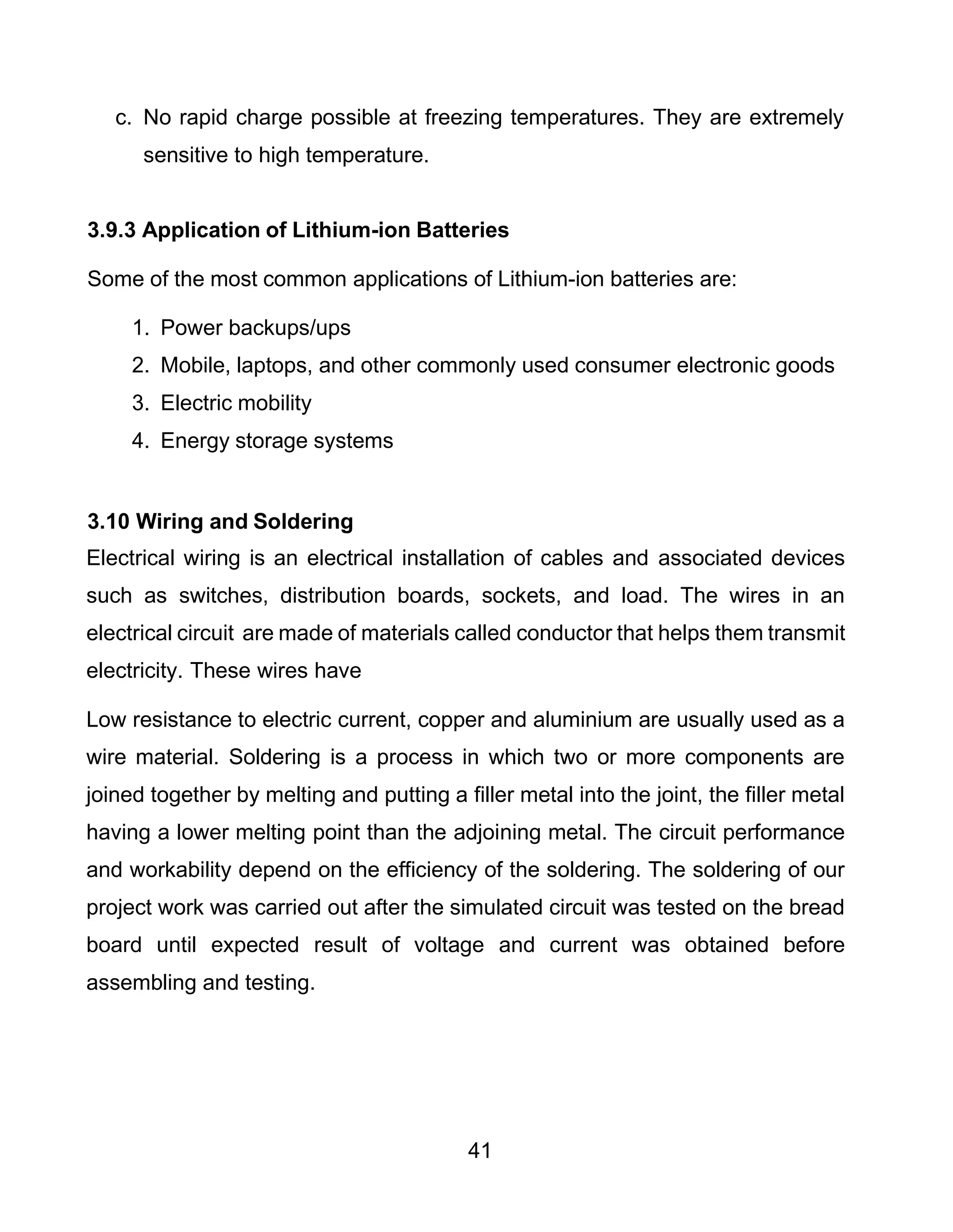 41
c. No rapid charge possible at freezing temperatures. They are extremely
sensitive to high temperature.
3.9.3 Application of Lithium-ion Batteries
Some of the most common applications of Lithium-ion batteries are:
1. Power backups/ups
2. Mobile, laptops, and other commonly used consumer electronic goods
3. Electric mobility
4. Energy storage systems
3.10 Wiring and Soldering
Electrical wiring is an electrical installation of cables and associated devices
such as switches, distribution boards, sockets, and load. The wires in an
electrical circuit are made of materials called conductor that helps them transmit
electricity. These wires have
Low resistance to electric current, copper and aluminium are usually used as a
wire material. Soldering is a process in which two or more components are
joined together by melting and putting a filler metal into the joint, the filler metal
having a lower melting point than the adjoining metal. The circuit performance
and workability depend on the efficiency of the soldering. The soldering of our
project work was carried out after the simulated circuit was tested on the bread
board until expected result of voltage and current was obtained before
assembling and testing.
 