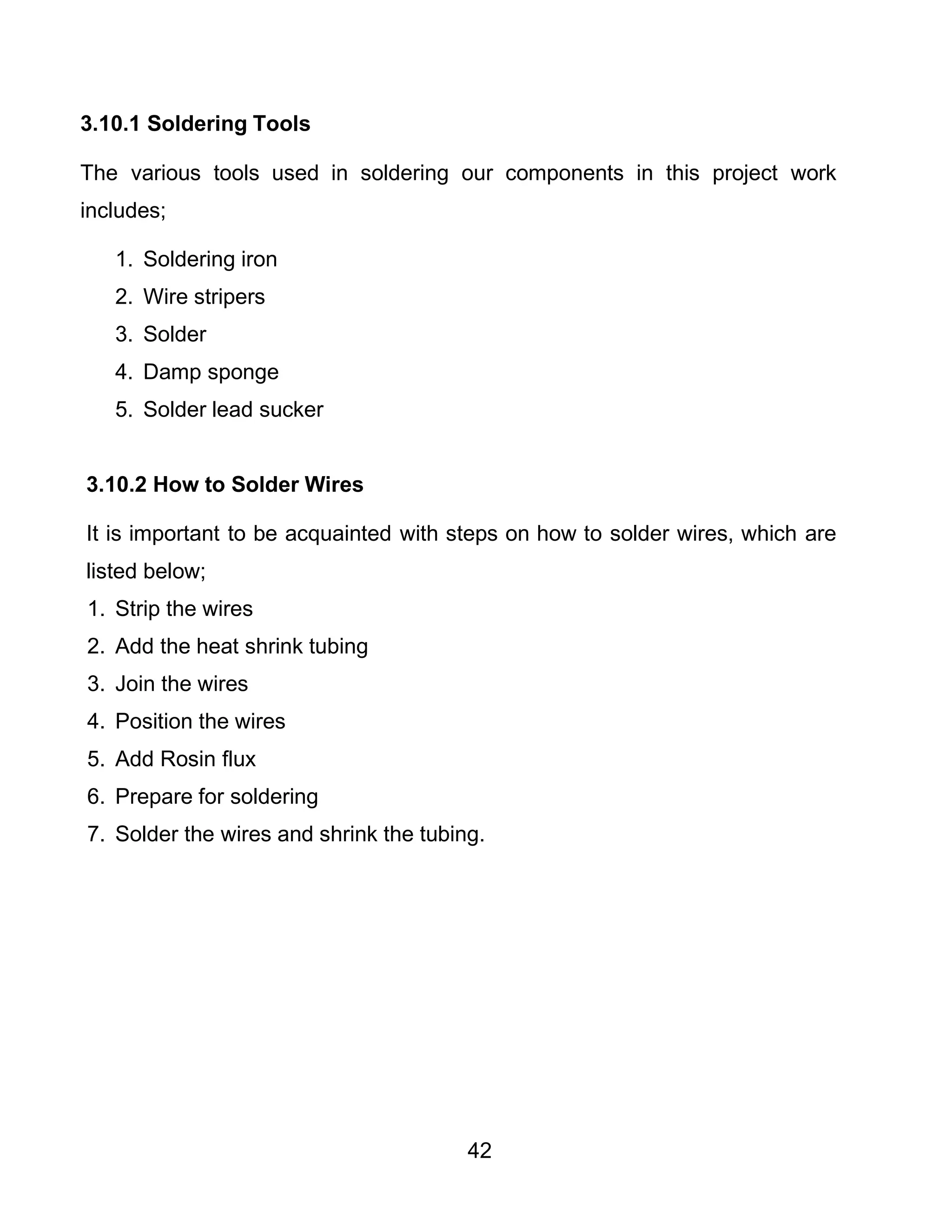 42
3.10.1 Soldering Tools
The various tools used in soldering our components in this project work
includes;
1. Soldering iron
2. Wire stripers
3. Solder
4. Damp sponge
5. Solder lead sucker
3.10.2 How to Solder Wires
It is important to be acquainted with steps on how to solder wires, which are
listed below;
1. Strip the wires
2. Add the heat shrink tubing
3. Join the wires
4. Position the wires
5. Add Rosin flux
6. Prepare for soldering
7. Solder the wires and shrink the tubing.
 