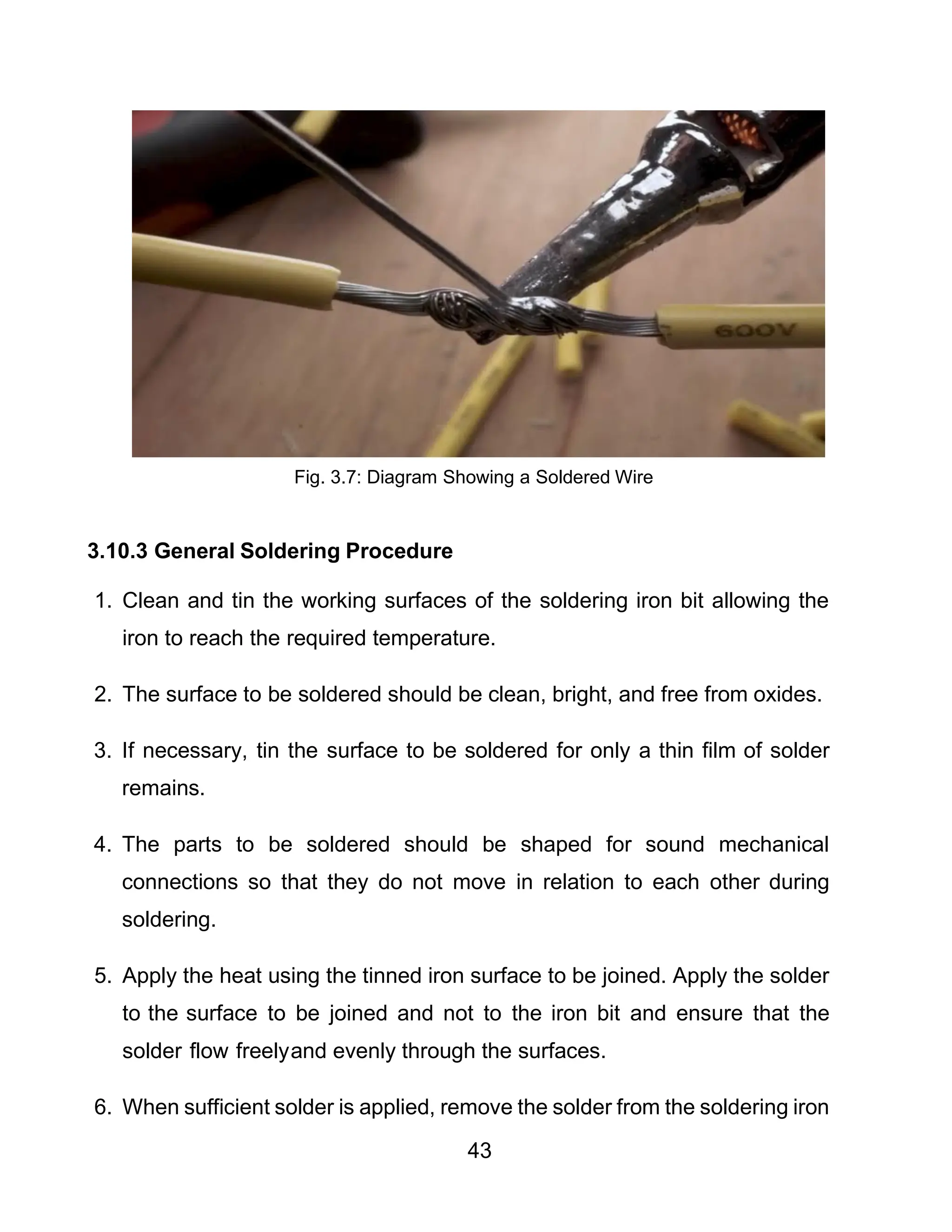 43
Fig. 3.7: Diagram Showing a Soldered Wire
3.10.3 General Soldering Procedure
1. Clean and tin the working surfaces of the soldering iron bit allowing the
iron to reach the required temperature.
2. The surface to be soldered should be clean, bright, and free from oxides.
3. If necessary, tin the surface to be soldered for only a thin film of solder
remains.
4. The parts to be soldered should be shaped for sound mechanical
connections so that they do not move in relation to each other during
soldering.
5. Apply the heat using the tinned iron surface to be joined. Apply the solder
to the surface to be joined and not to the iron bit and ensure that the
solder flow freelyand evenly through the surfaces.
6. When sufficient solder is applied, remove the solder from the soldering iron
 