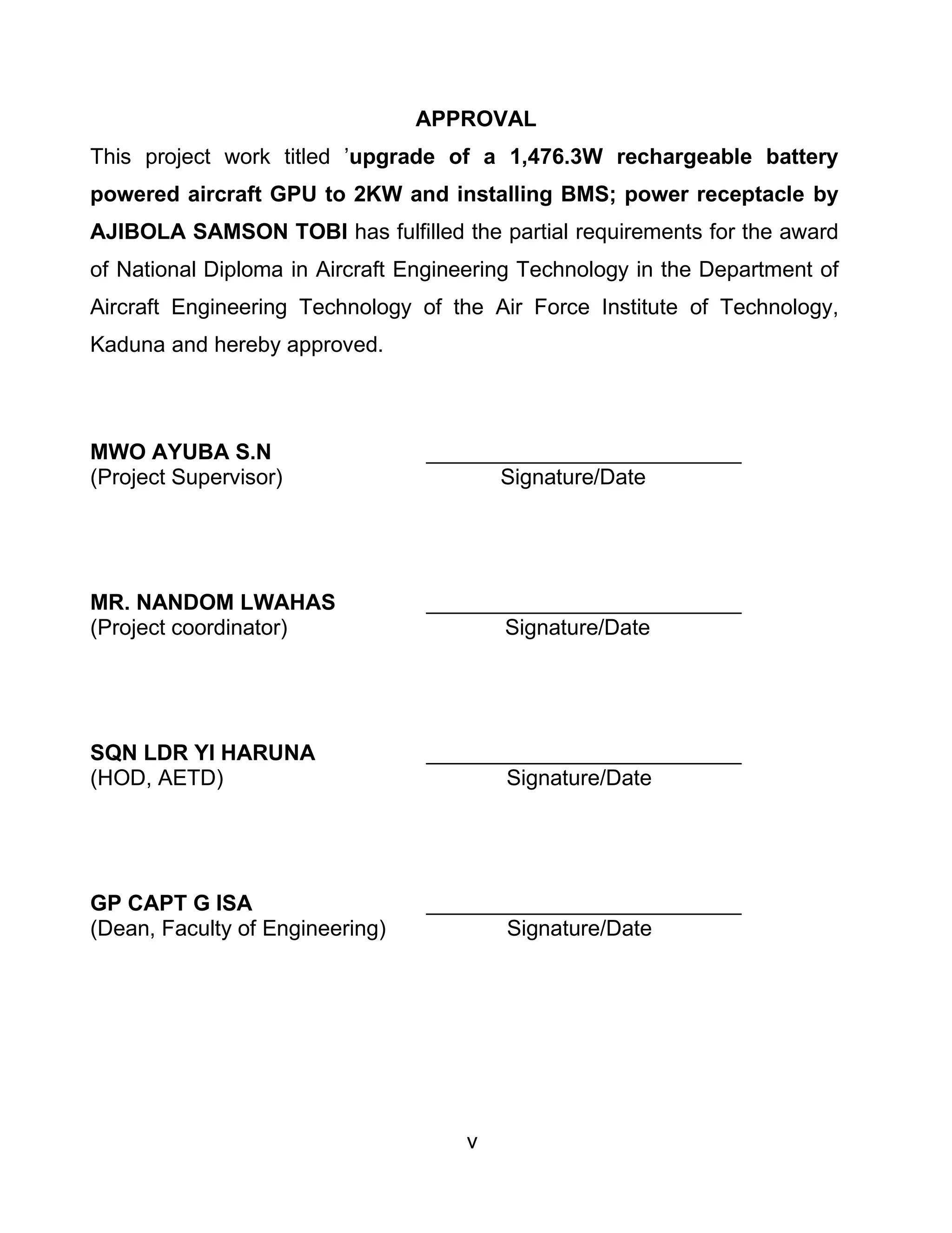 v
APPROVAL
This project work titled ’upgrade of a 1,476.3W rechargeable battery
powered aircraft GPU to 2KW and installing BMS; power receptacle by
AJIBOLA SAMSON TOBI has fulfilled the partial requirements for the award
of National Diploma in Aircraft Engineering Technology in the Department of
Aircraft Engineering Technology of the Air Force Institute of Technology,
Kaduna and hereby approved.
MWO AYUBA S.N __________________________
(Project Supervisor) Signature/Date
MR. NANDOM LWAHAS __________________________
(Project coordinator) Signature/Date
SQN LDR YI HARUNA __________________________
(HOD, AETD) Signature/Date
GP CAPT G ISA __________________________
(Dean, Faculty of Engineering) Signature/Date
 