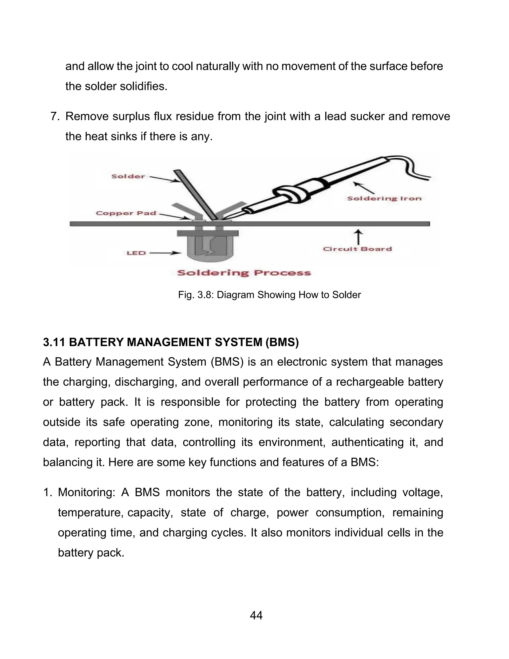 44
and allow the joint to cool naturally with no movement of the surface before
the solder solidifies.
7. Remove surplus flux residue from the joint with a lead sucker and remove
the heat sinks if there is any.
Fig. 3.8: Diagram Showing How to Solder
3.11 BATTERY MANAGEMENT SYSTEM (BMS)
A Battery Management System (BMS) is an electronic system that manages
the charging, discharging, and overall performance of a rechargeable battery
or battery pack. It is responsible for protecting the battery from operating
outside its safe operating zone, monitoring its state, calculating secondary
data, reporting that data, controlling its environment, authenticating it, and
balancing it. Here are some key functions and features of a BMS:
1. Monitoring: A BMS monitors the state of the battery, including voltage,
temperature, capacity, state of charge, power consumption, remaining
operating time, and charging cycles. It also monitors individual cells in the
battery pack.
 
