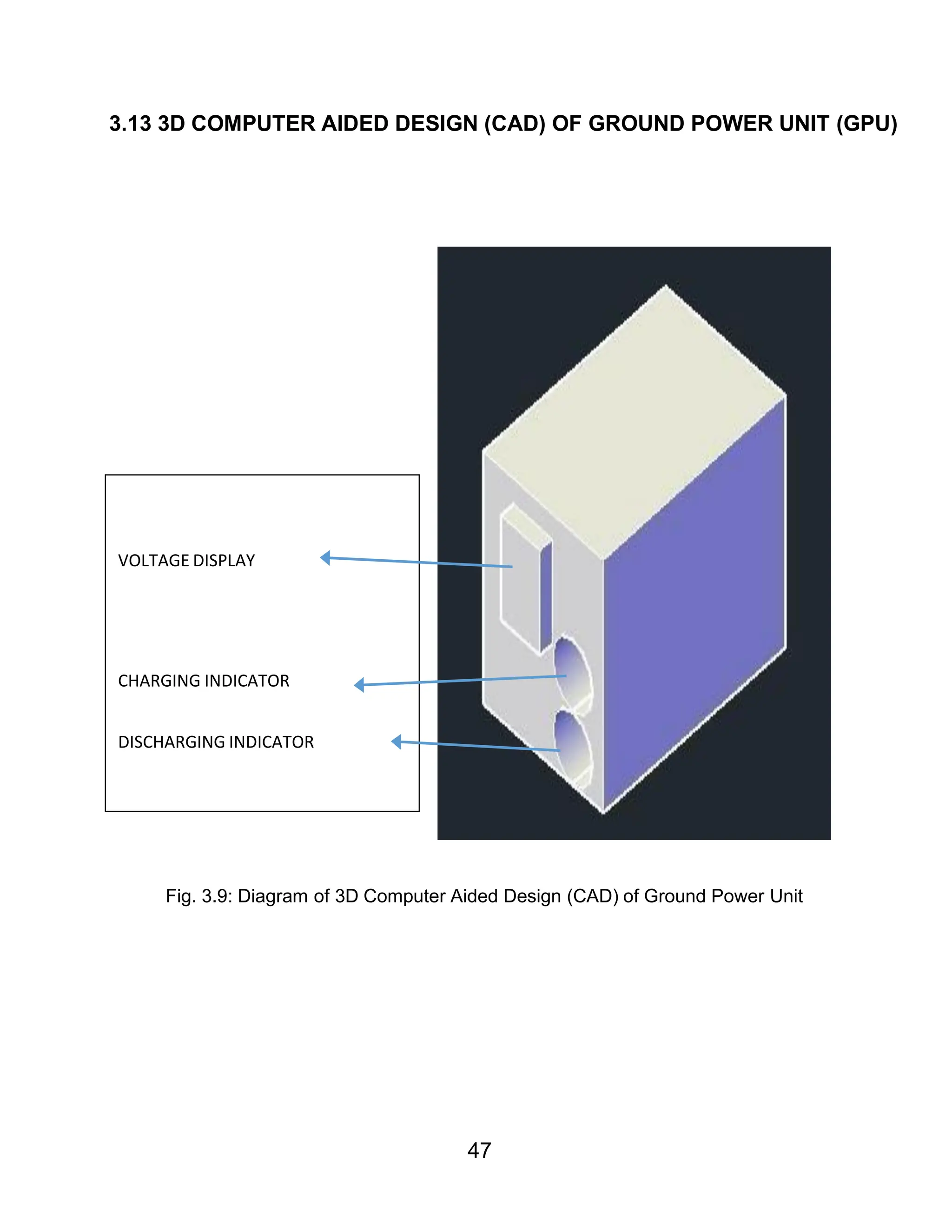 47
3.13 3D COMPUTER AIDED DESIGN (CAD) OF GROUND POWER UNIT (GPU)
Fig. 3.9: Diagram of 3D Computer Aided Design (CAD) of Ground Power Unit
VOLTAGE DISPLAY
CHARGING INDICATOR
DISCHARGING INDICATOR
 