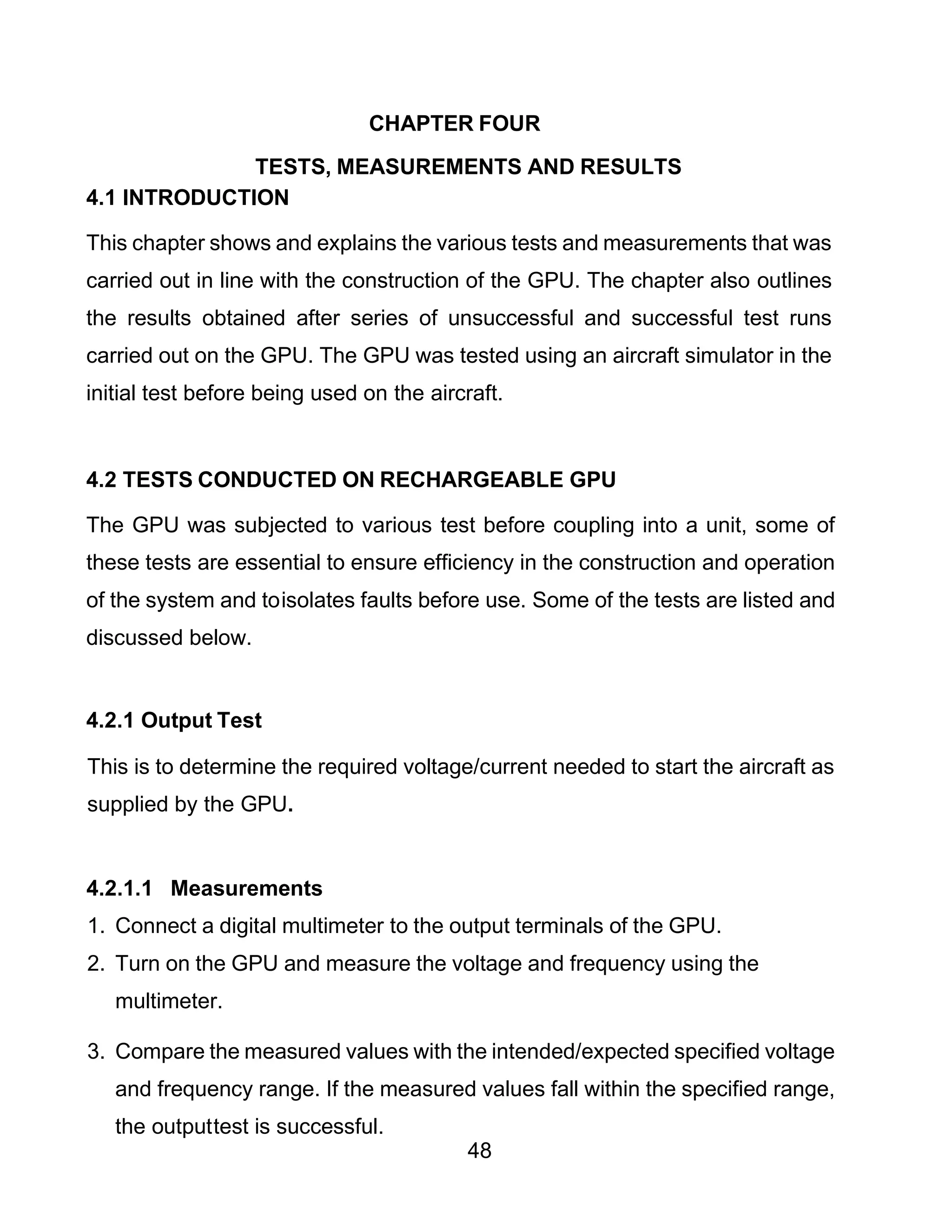 48
CHAPTER FOUR
TESTS, MEASUREMENTS AND RESULTS
4.1 INTRODUCTION
This chapter shows and explains the various tests and measurements that was
carried out in line with the construction of the GPU. The chapter also outlines
the results obtained after series of unsuccessful and successful test runs
carried out on the GPU. The GPU was tested using an aircraft simulator in the
initial test before being used on the aircraft.
4.2 TESTS CONDUCTED ON RECHARGEABLE GPU
The GPU was subjected to various test before coupling into a unit, some of
these tests are essential to ensure efficiency in the construction and operation
of the system and toisolates faults before use. Some of the tests are listed and
discussed below.
4.2.1 Output Test
This is to determine the required voltage/current needed to start the aircraft as
supplied by the GPU.
4.2.1.1 Measurements
1. Connect a digital multimeter to the output terminals of the GPU.
2. Turn on the GPU and measure the voltage and frequency using the
multimeter.
3. Compare the measured values with the intended/expected specified voltage
and frequency range. If the measured values fall within the specified range,
the outputtest is successful.
 