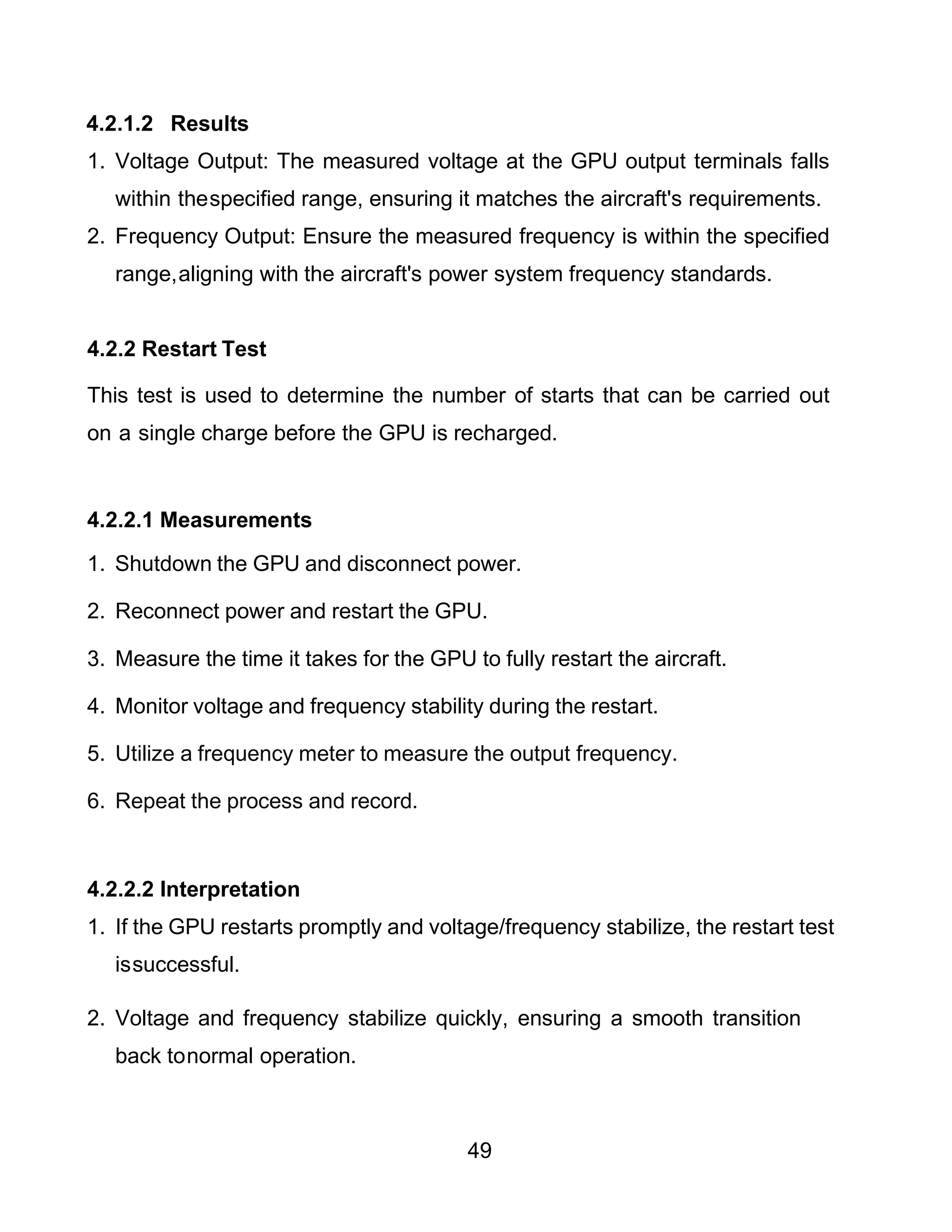 49
4.2.1.2 Results
1. Voltage Output: The measured voltage at the GPU output terminals falls
within thespecified range, ensuring it matches the aircraft's requirements.
2. Frequency Output: Ensure the measured frequency is within the specified
range,aligning with the aircraft's power system frequency standards.
4.2.2 Restart Test
This test is used to determine the number of starts that can be carried out
on a single charge before the GPU is recharged.
4.2.2.1 Measurements
1. Shutdown the GPU and disconnect power.
2. Reconnect power and restart the GPU.
3. Measure the time it takes for the GPU to fully restart the aircraft.
4. Monitor voltage and frequency stability during the restart.
5. Utilize a frequency meter to measure the output frequency.
6. Repeat the process and record.
4.2.2.2 Interpretation
1. If the GPU restarts promptly and voltage/frequency stabilize, the restart test
issuccessful.
2. Voltage and frequency stabilize quickly, ensuring a smooth transition
back tonormal operation.
 