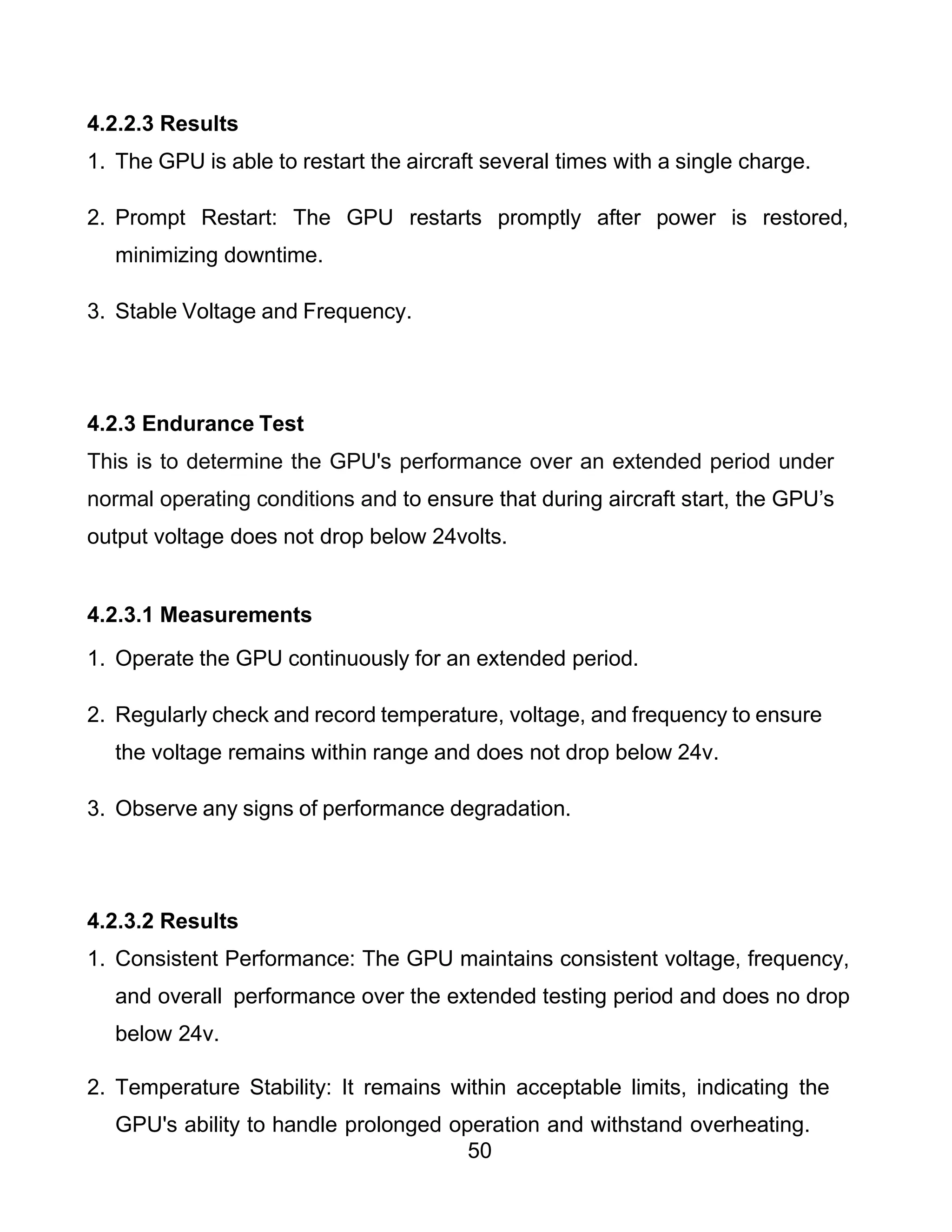 50
4.2.2.3 Results
1. The GPU is able to restart the aircraft several times with a single charge.
2. Prompt Restart: The GPU restarts promptly after power is restored,
minimizing downtime.
3. Stable Voltage and Frequency.
4.2.3 Endurance Test
This is to determine the GPU's performance over an extended period under
normal operating conditions and to ensure that during aircraft start, the GPU’s
output voltage does not drop below 24volts.
4.2.3.1 Measurements
1. Operate the GPU continuously for an extended period.
2. Regularly check and record temperature, voltage, and frequency to ensure
the voltage remains within range and does not drop below 24v.
3. Observe any signs of performance degradation.
4.2.3.2 Results
1. Consistent Performance: The GPU maintains consistent voltage, frequency,
and overall performance over the extended testing period and does no drop
below 24v.
2. Temperature Stability: It remains within acceptable limits, indicating the
GPU's ability to handle prolonged operation and withstand overheating.
 