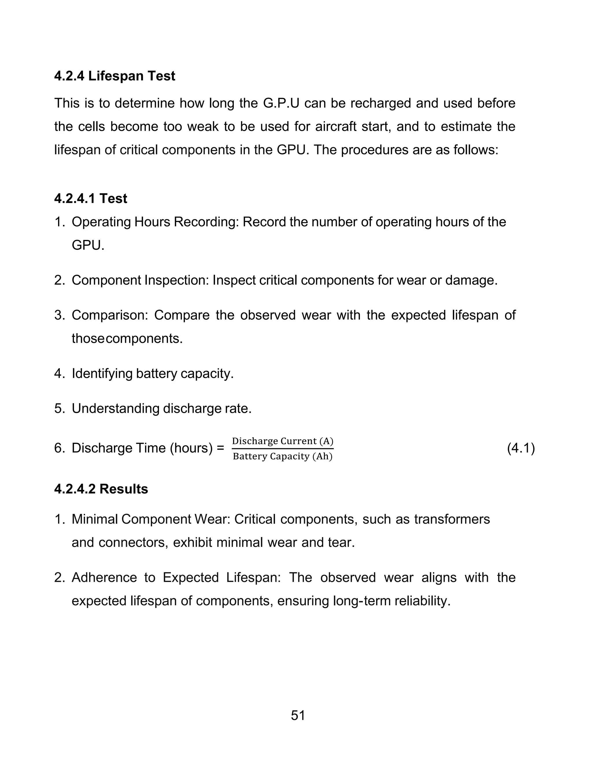 51
4.2.4 Lifespan Test
This is to determine how long the G.P.U can be recharged and used before
the cells become too weak to be used for aircraft start, and to estimate the
lifespan of critical components in the GPU. The procedures are as follows:
4.2.4.1 Test
1. Operating Hours Recording: Record the number of operating hours of the
GPU.
2. Component Inspection: Inspect critical components for wear or damage.
3. Comparison: Compare the observed wear with the expected lifespan of
thosecomponents.
4. Identifying battery capacity.
5. Understanding discharge rate.
6. Discharge Time (hours) =
Discharge Current (A)
Battery Capacity (Ah)
(4.1)
4.2.4.2 Results
1. Minimal Component Wear: Critical components, such as transformers
and connectors, exhibit minimal wear and tear.
2. Adherence to Expected Lifespan: The observed wear aligns with the
expected lifespan of components, ensuring long-term reliability.
 