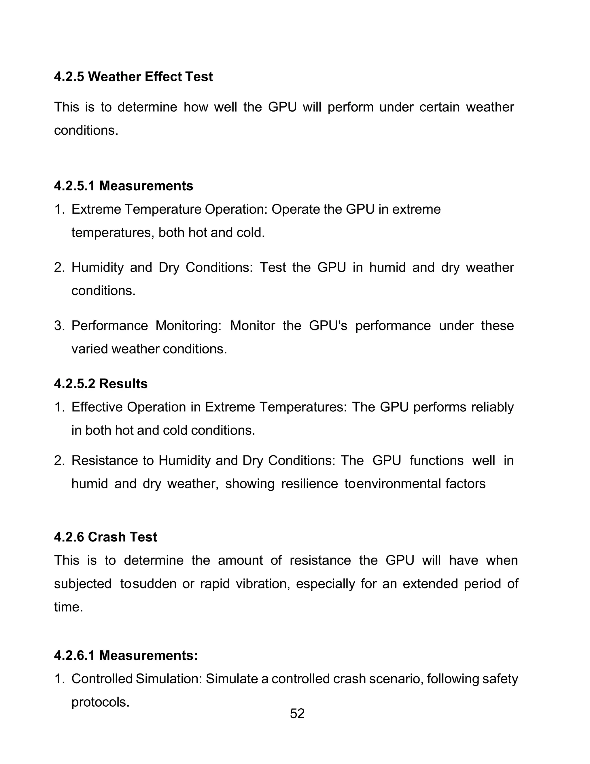 52
4.2.5 Weather Effect Test
This is to determine how well the GPU will perform under certain weather
conditions.
4.2.5.1 Measurements
1. Extreme Temperature Operation: Operate the GPU in extreme
temperatures, both hot and cold.
2. Humidity and Dry Conditions: Test the GPU in humid and dry weather
conditions.
3. Performance Monitoring: Monitor the GPU's performance under these
varied weather conditions.
4.2.5.2 Results
1. Effective Operation in Extreme Temperatures: The GPU performs reliably
in both hot and cold conditions.
2. Resistance to Humidity and Dry Conditions: The GPU functions well in
humid and dry weather, showing resilience toenvironmental factors
4.2.6 Crash Test
This is to determine the amount of resistance the GPU will have when
subjected tosudden or rapid vibration, especially for an extended period of
time.
4.2.6.1 Measurements:
1. Controlled Simulation: Simulate a controlled crash scenario, following safety
protocols.
 