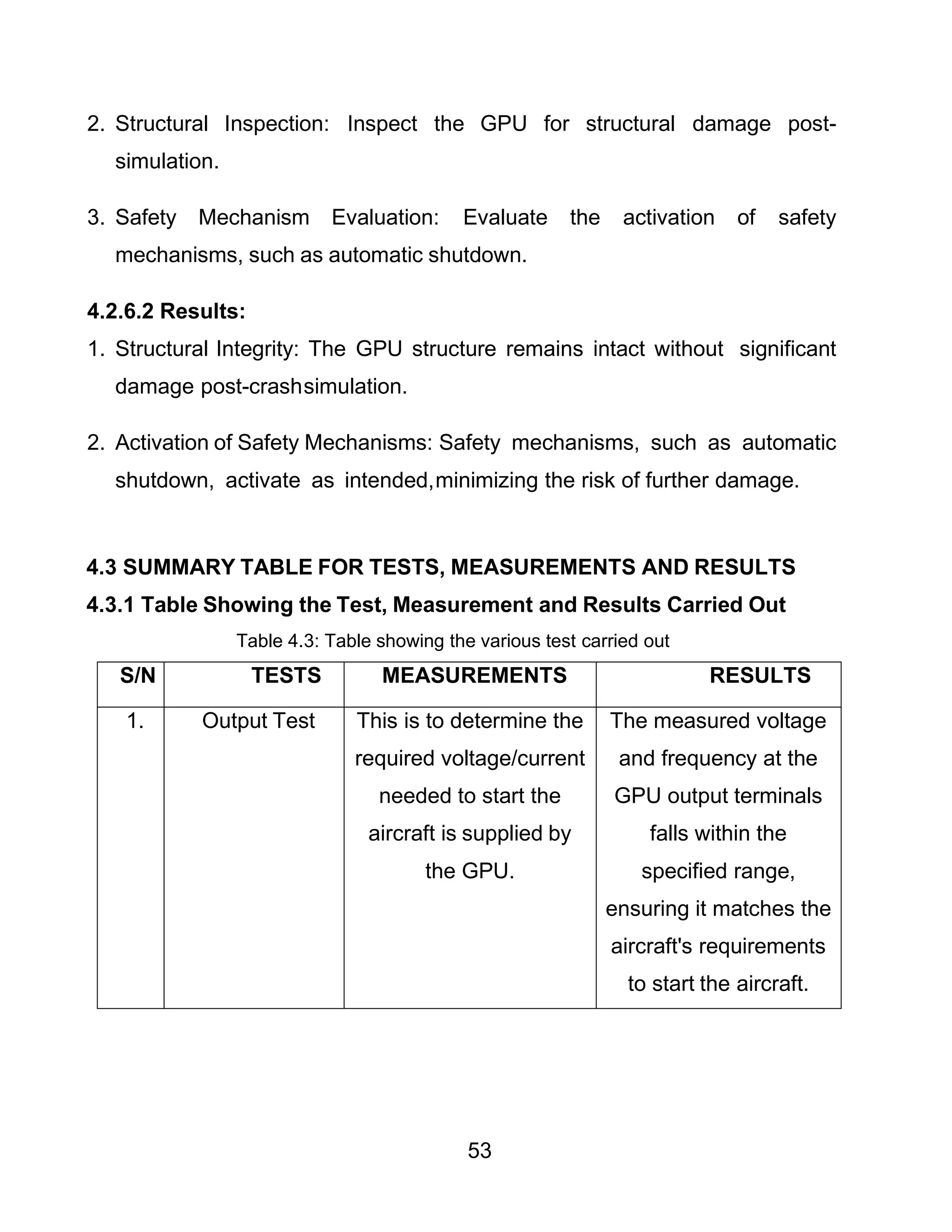 53
2. Structural Inspection: Inspect the GPU for structural damage post-
simulation.
3. Safety Mechanism Evaluation: Evaluate the activation of safety
mechanisms, such as automatic shutdown.
4.2.6.2 Results:
1. Structural Integrity: The GPU structure remains intact without significant
damage post-crashsimulation.
2. Activation of Safety Mechanisms: Safety mechanisms, such as automatic
shutdown, activate as intended,minimizing the risk of further damage.
4.3 SUMMARY TABLE FOR TESTS, MEASUREMENTS AND RESULTS
4.3.1 Table Showing the Test, Measurement and Results Carried Out
Table 4.3: Table showing the various test carried out
S/N TESTS MEASUREMENTS RESULTS
1. Output Test This is to determine the
required voltage/current
needed to start the
aircraft is supplied by
the GPU.
The measured voltage
and frequency at the
GPU output terminals
falls within the
specified range,
ensuring it matches the
aircraft's requirements
to start the aircraft.
 