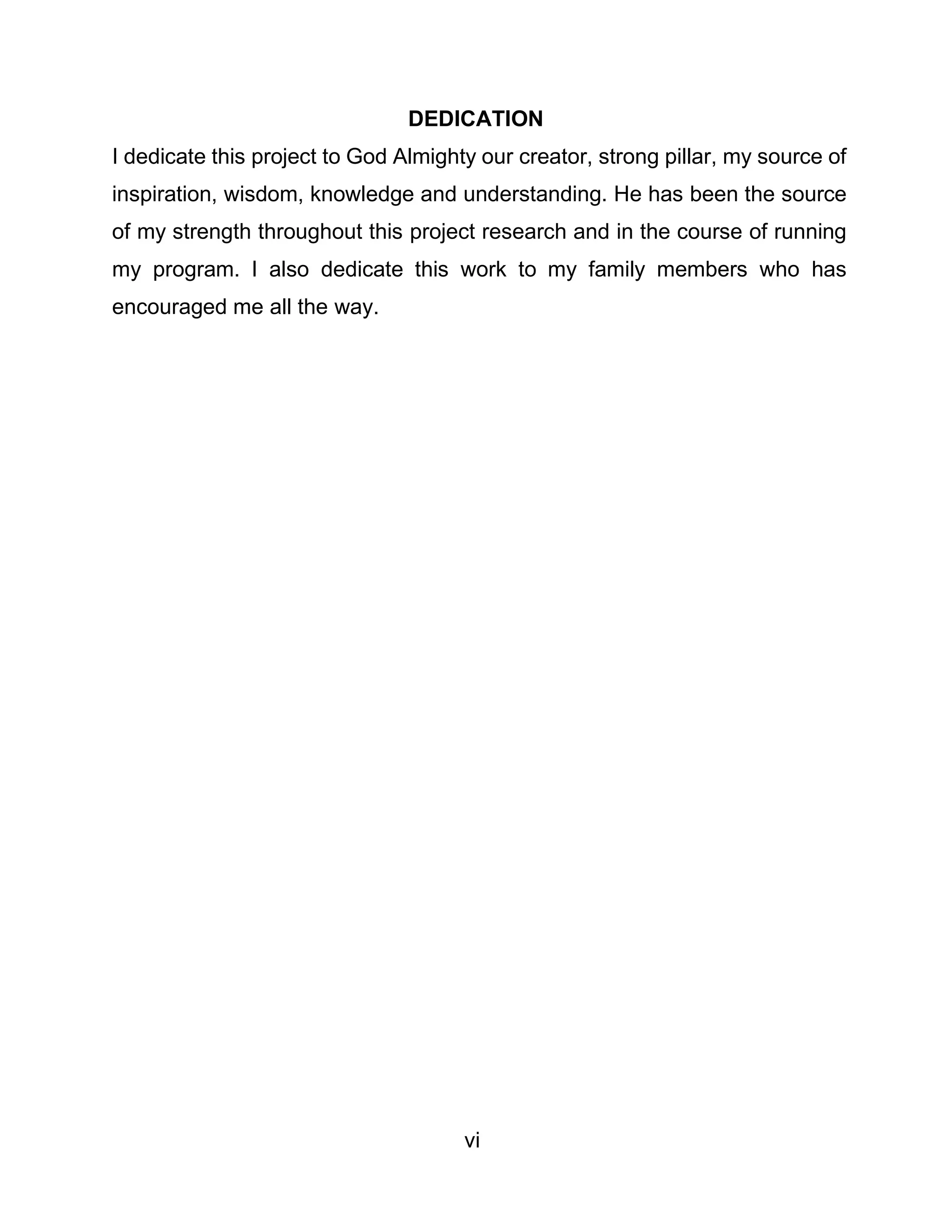 vi
DEDICATION
I dedicate this project to God Almighty our creator, strong pillar, my source of
inspiration, wisdom, knowledge and understanding. He has been the source
of my strength throughout this project research and in the course of running
my program. I also dedicate this work to my family members who has
encouraged me all the way.
 