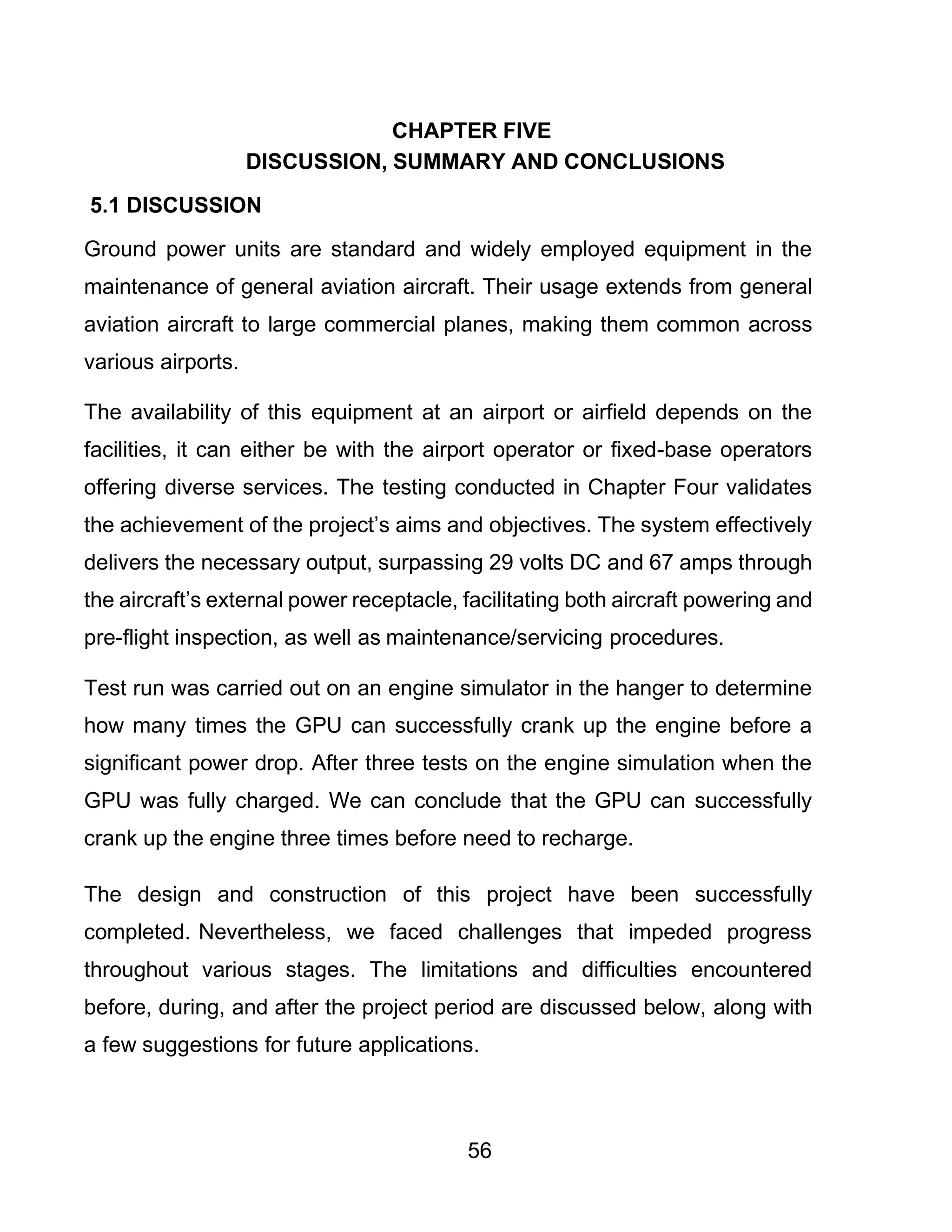 56
CHAPTER FIVE
DISCUSSION, SUMMARY AND CONCLUSIONS
5.1 DISCUSSION
Ground power units are standard and widely employed equipment in the
maintenance of general aviation aircraft. Their usage extends from general
aviation aircraft to large commercial planes, making them common across
various airports.
The availability of this equipment at an airport or airfield depends on the
facilities, it can either be with the airport operator or fixed-base operators
offering diverse services. The testing conducted in Chapter Four validates
the achievement of the project’s aims and objectives. The system effectively
delivers the necessary output, surpassing 29 volts DC and 67 amps through
the aircraft’s external power receptacle, facilitating both aircraft powering and
pre-flight inspection, as well as maintenance/servicing procedures.
Test run was carried out on an engine simulator in the hanger to determine
how many times the GPU can successfully crank up the engine before a
significant power drop. After three tests on the engine simulation when the
GPU was fully charged. We can conclude that the GPU can successfully
crank up the engine three times before need to recharge.
The design and construction of this project have been successfully
completed. Nevertheless, we faced challenges that impeded progress
throughout various stages. The limitations and difficulties encountered
before, during, and after the project period are discussed below, along with
a few suggestions for future applications.
 