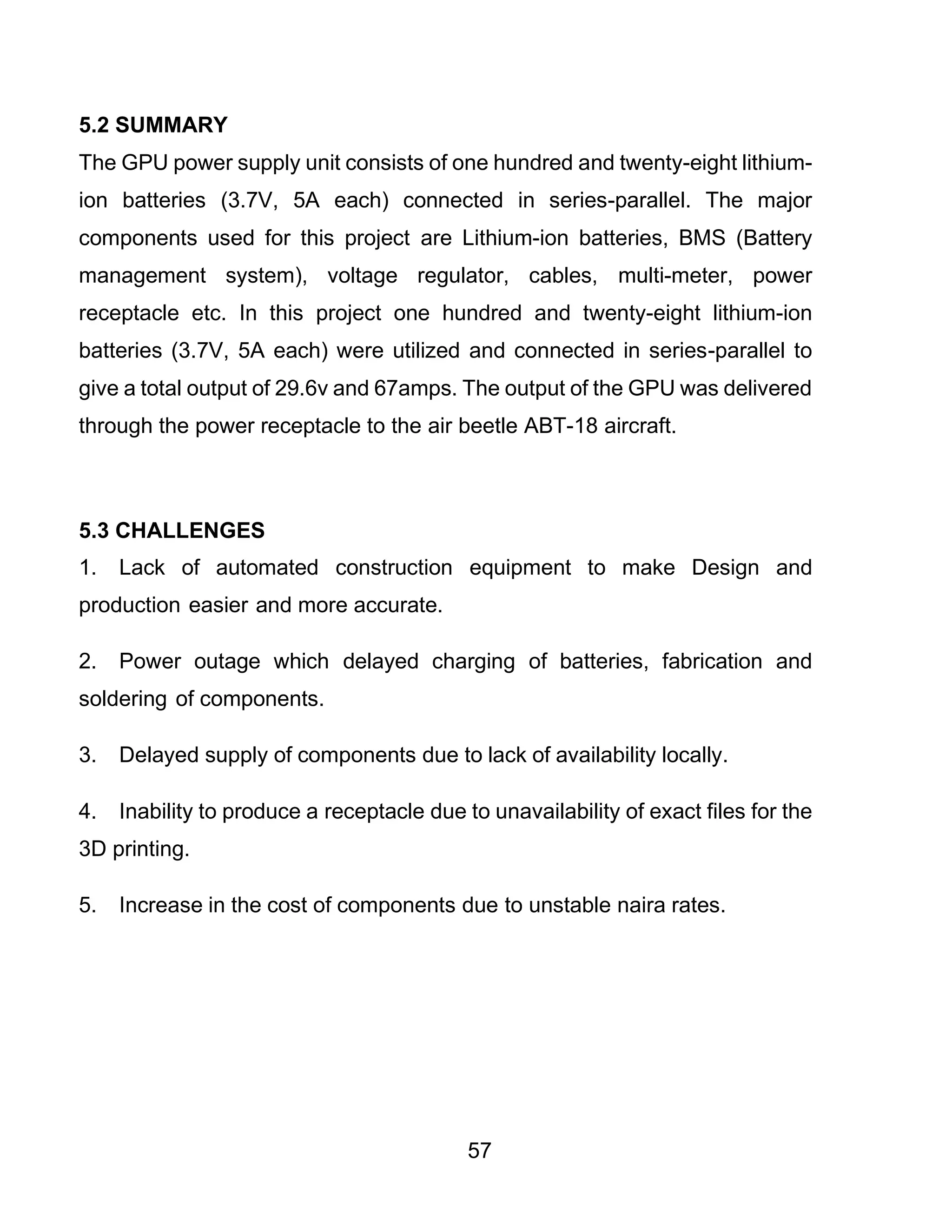 57
5.2 SUMMARY
The GPU power supply unit consists of one hundred and twenty-eight lithium-
ion batteries (3.7V, 5A each) connected in series-parallel. The major
components used for this project are Lithium-ion batteries, BMS (Battery
management system), voltage regulator, cables, multi-meter, power
receptacle etc. In this project one hundred and twenty-eight lithium-ion
batteries (3.7V, 5A each) were utilized and connected in series-parallel to
give a total output of 29.6v and 67amps. The output of the GPU was delivered
through the power receptacle to the air beetle ABT-18 aircraft.
5.3 CHALLENGES
1. Lack of automated construction equipment to make Design and
production easier and more accurate.
2. Power outage which delayed charging of batteries, fabrication and
soldering of components.
3. Delayed supply of components due to lack of availability locally.
4. Inability to produce a receptacle due to unavailability of exact files for the
3D printing.
5. Increase in the cost of components due to unstable naira rates.
 