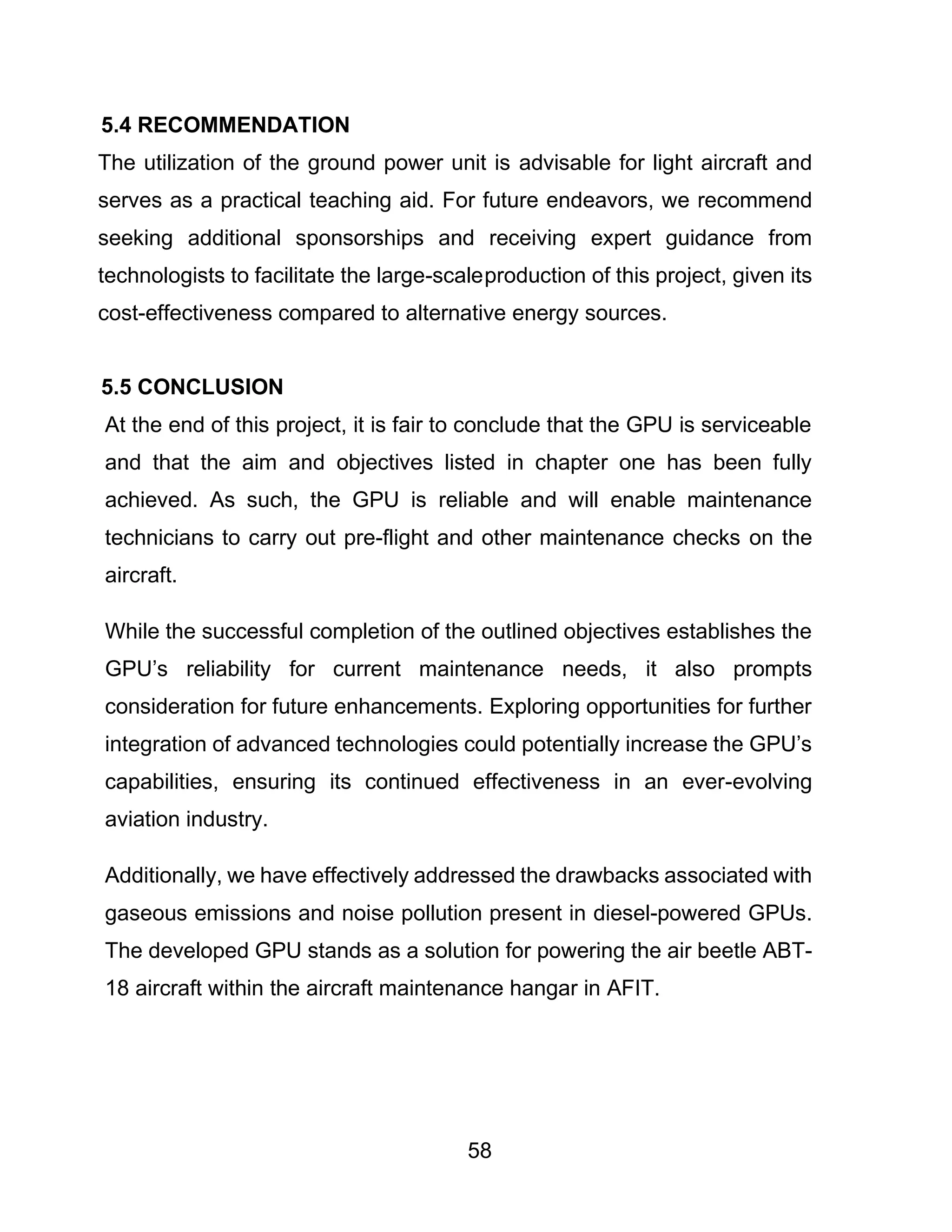 58
5.4 RECOMMENDATION
The utilization of the ground power unit is advisable for light aircraft and
serves as a practical teaching aid. For future endeavors, we recommend
seeking additional sponsorships and receiving expert guidance from
technologists to facilitate the large-scaleproduction of this project, given its
cost-effectiveness compared to alternative energy sources.
5.5 CONCLUSION
At the end of this project, it is fair to conclude that the GPU is serviceable
and that the aim and objectives listed in chapter one has been fully
achieved. As such, the GPU is reliable and will enable maintenance
technicians to carry out pre-flight and other maintenance checks on the
aircraft.
While the successful completion of the outlined objectives establishes the
GPU’s reliability for current maintenance needs, it also prompts
consideration for future enhancements. Exploring opportunities for further
integration of advanced technologies could potentially increase the GPU’s
capabilities, ensuring its continued effectiveness in an ever-evolving
aviation industry.
Additionally, we have effectively addressed the drawbacks associated with
gaseous emissions and noise pollution present in diesel-powered GPUs.
The developed GPU stands as a solution for powering the air beetle ABT-
18 aircraft within the aircraft maintenance hangar in AFIT.
 