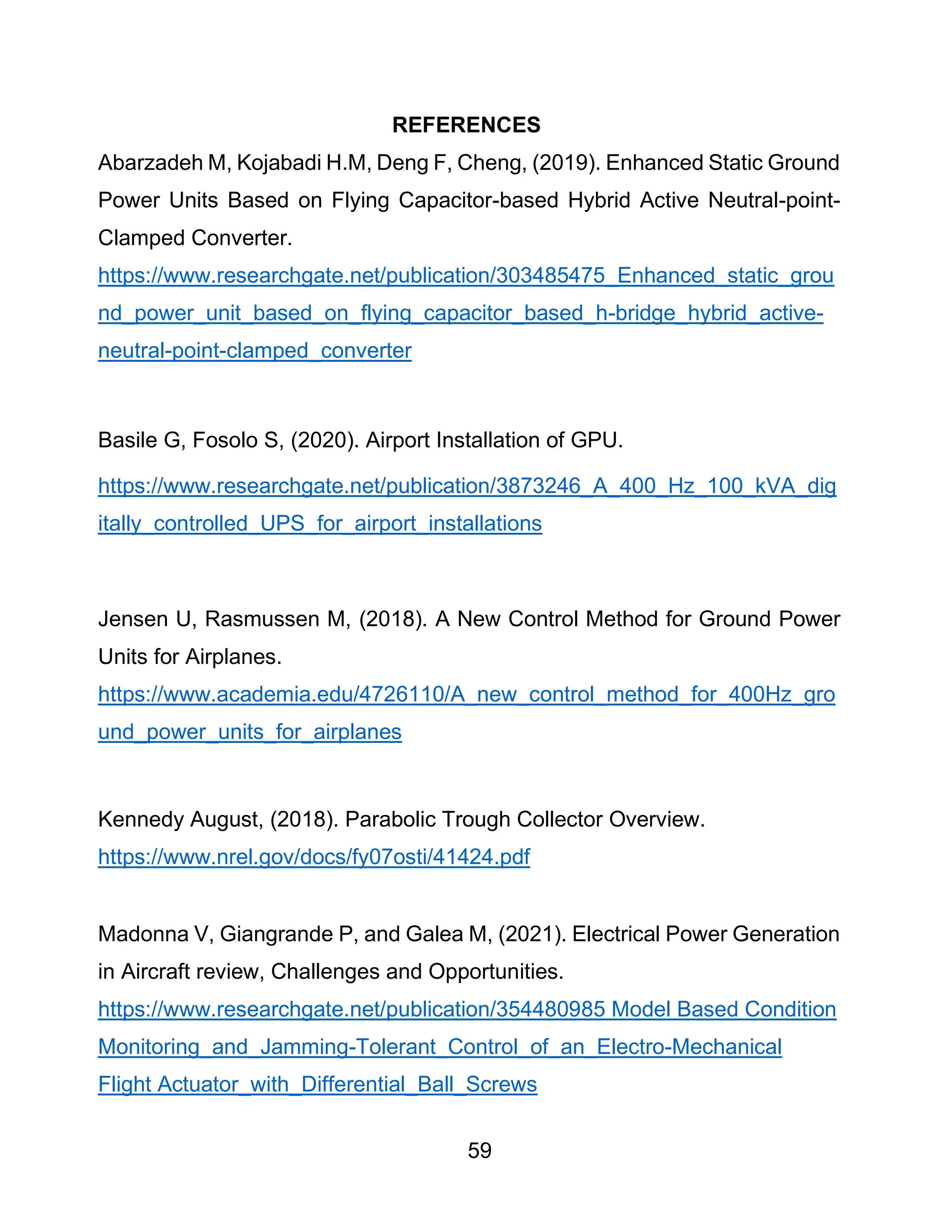 59
REFERENCES
Abarzadeh M, Kojabadi H.M, Deng F, Cheng, (2019). Enhanced Static Ground
Power Units Based on Flying Capacitor-based Hybrid Active Neutral-point-
Clamped Converter.
https://www.researchgate.net/publication/303485475_Enhanced_static_grou
nd_power_unit_based_on_flying_capacitor_based_h-bridge_hybrid_active-
neutral-point-clamped_converter
Basile G, Fosolo S, (2020). Airport Installation of GPU.
https://www.researchgate.net/publication/3873246_A_400_Hz_100_kVA_dig
itally_controlled_UPS_for_airport_installations
Jensen U, Rasmussen M, (2018). A New Control Method for Ground Power
Units for Airplanes.
https://www.academia.edu/4726110/A_new_control_method_for_400Hz_gro
und_power_units_for_airplanes
Kennedy August, (2018). Parabolic Trough Collector Overview.
https://www.nrel.gov/docs/fy07osti/41424.pdf
Madonna V, Giangrande P, and Galea M, (2021). Electrical Power Generation
in Aircraft review, Challenges and Opportunities.
https://www.researchgate.net/publication/354480985 Model Based Condition
Monitoring_and_Jamming-Tolerant_Control_of_an_Electro-Mechanical
Flight Actuator_with_Differential_Ball_Screws
 