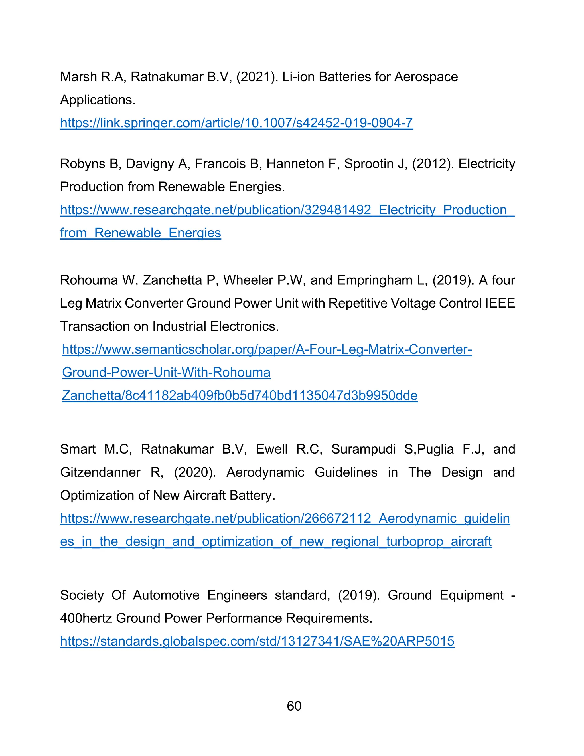 60
Marsh R.A, Ratnakumar B.V, (2021). Li-ion Batteries for Aerospace
Applications.
https://link.springer.com/article/10.1007/s42452-019-0904-7
Robyns B, Davigny A, Francois B, Hanneton F, Sprootin J, (2012). Electricity
Production from Renewable Energies.
https://www.researchgate.net/publication/329481492_Electricity_Production_
from_Renewable_Energies
Rohouma W, Zanchetta P, Wheeler P.W, and Empringham L, (2019). A four
Leg Matrix Converter Ground Power Unit with Repetitive Voltage Control IEEE
Transaction on Industrial Electronics.
https://www.semanticscholar.org/paper/A-Four-Leg-Matrix-Converter-
Ground-Power-Unit-With-Rohouma
Zanchetta/8c41182ab409fb0b5d740bd1135047d3b9950dde
Smart M.C, Ratnakumar B.V, Ewell R.C, Surampudi S,Puglia F.J, and
Gitzendanner R, (2020). Aerodynamic Guidelines in The Design and
Optimization of New Aircraft Battery.
https://www.researchgate.net/publication/266672112_Aerodynamic_guidelin
es_in_the_design_and_optimization_of_new_regional_turboprop_aircraft
Society Of Automotive Engineers standard, (2019). Ground Equipment -
400hertz Ground Power Performance Requirements.
https://standards.globalspec.com/std/13127341/SAE%20ARP5015
 