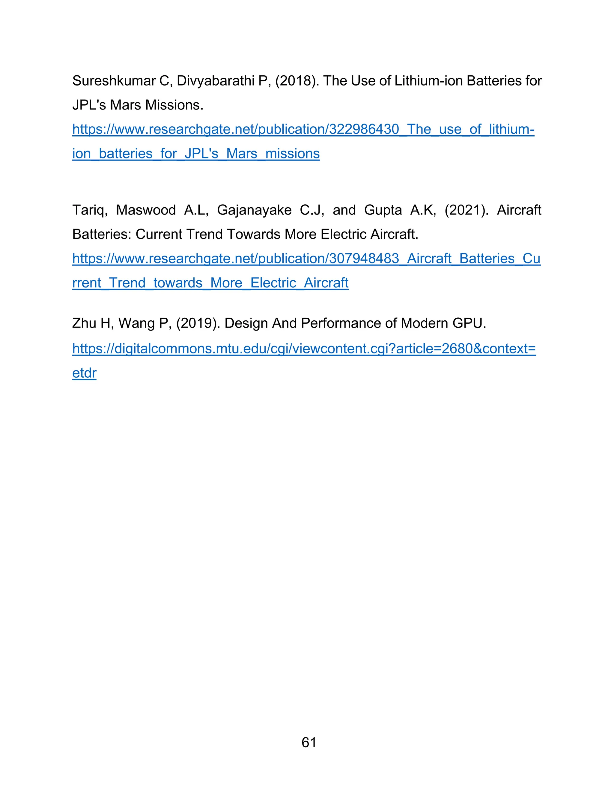 61
Sureshkumar C, Divyabarathi P, (2018). The Use of Lithium-ion Batteries for
JPL's Mars Missions.
https://www.researchgate.net/publication/322986430_The_use_of_lithium-
ion_batteries_for_JPL's_Mars_missions
Tariq, Maswood A.L, Gajanayake C.J, and Gupta A.K, (2021). Aircraft
Batteries: Current Trend Towards More Electric Aircraft.
https://www.researchgate.net/publication/307948483_Aircraft_Batteries_Cu
rrent_Trend_towards_More_Electric_Aircraft
Zhu H, Wang P, (2019). Design And Performance of Modern GPU.
https://digitalcommons.mtu.edu/cgi/viewcontent.cgi?article=2680&context=
etdr
 