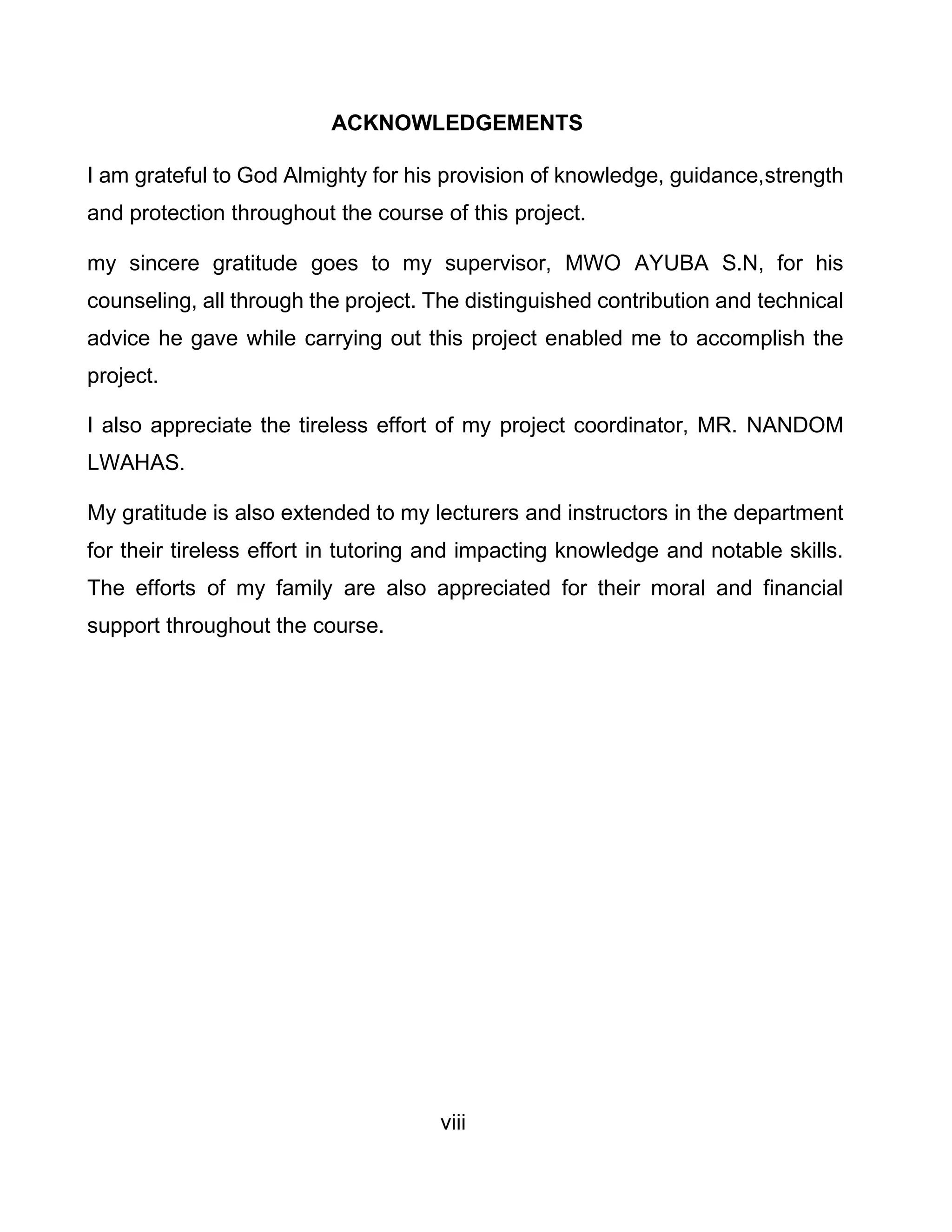 viii
ACKNOWLEDGEMENTS
I am grateful to God Almighty for his provision of knowledge, guidance,strength
and protection throughout the course of this project.
my sincere gratitude goes to my supervisor, MWO AYUBA S.N, for his
counseling, all through the project. The distinguished contribution and technical
advice he gave while carrying out this project enabled me to accomplish the
project.
I also appreciate the tireless effort of my project coordinator, MR. NANDOM
LWAHAS.
My gratitude is also extended to my lecturers and instructors in the department
for their tireless effort in tutoring and impacting knowledge and notable skills.
The efforts of my family are also appreciated for their moral and financial
support throughout the course.
 
