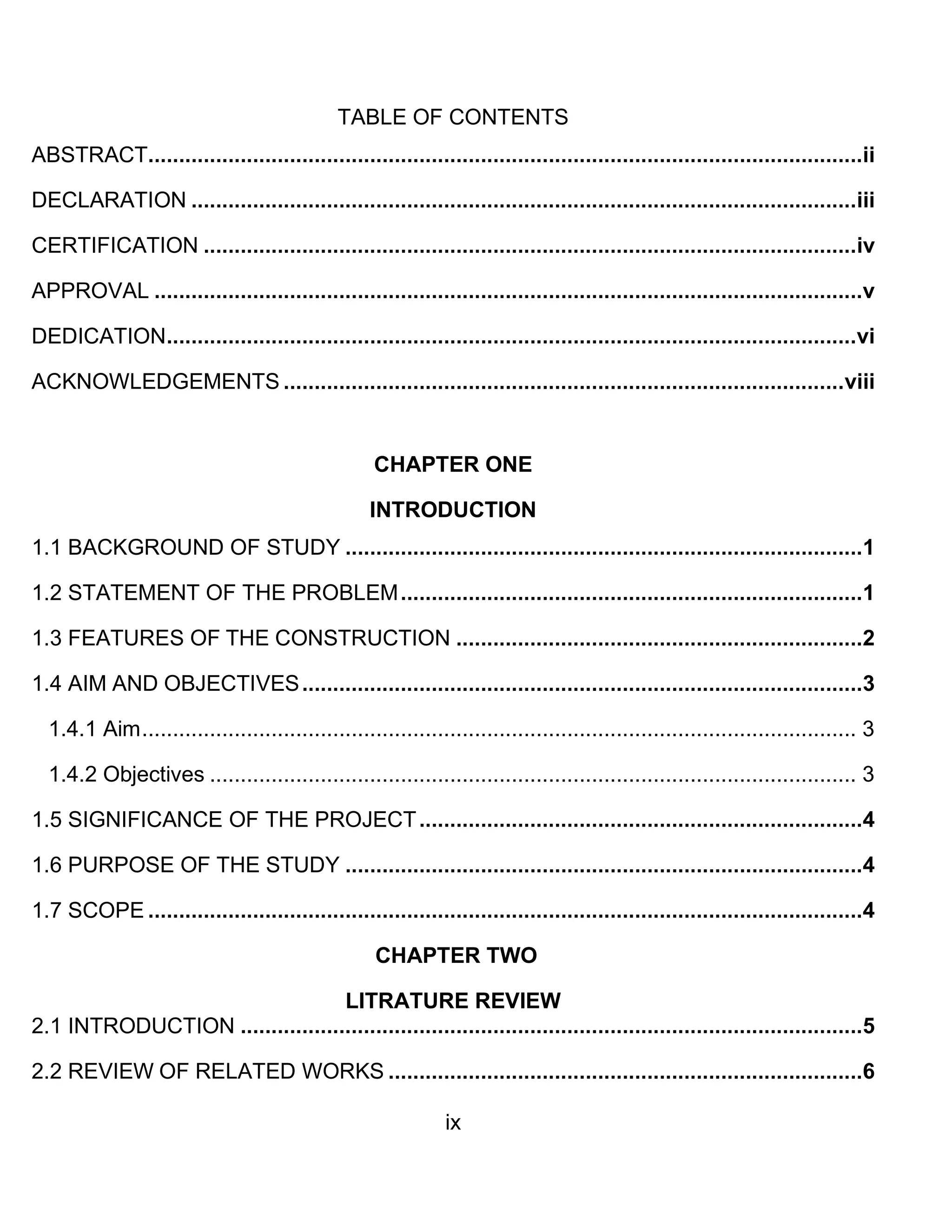 ix
TABLE OF CONTENTS
ABSTRACT....................................................................................................................ii
DECLARATION ............................................................................................................iii
CERTIFICATION ..........................................................................................................iv
APPROVAL ...................................................................................................................v
DEDICATION................................................................................................................vi
ACKNOWLEDGEMENTS ...........................................................................................viii
CHAPTER ONE
INTRODUCTION
1.1 BACKGROUND OF STUDY ....................................................................................1
1.2 STATEMENT OF THE PROBLEM...........................................................................1
1.3 FEATURES OF THE CONSTRUCTION ..................................................................2
1.4 AIM AND OBJECTIVES...........................................................................................3
1.4.1 Aim.................................................................................................................... 3
1.4.2 Objectives ......................................................................................................... 3
1.5 SIGNIFICANCE OF THE PROJECT........................................................................4
1.6 PURPOSE OF THE STUDY ....................................................................................4
1.7 SCOPE ....................................................................................................................4
CHAPTER TWO
LITRATURE REVIEW
2.1 INTRODUCTION .....................................................................................................5
2.2 REVIEW OF RELATED WORKS .............................................................................6
 