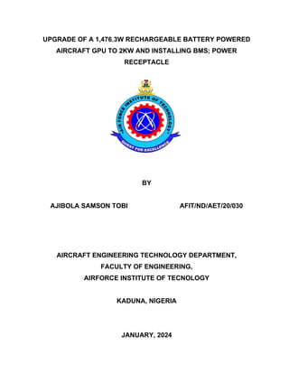 UPGRADE OF A 1,476.3W RECHARGEABLE BATTERY POWERED
AIRCRAFT GPU TO 2KW AND INSTALLING BMS; POWER
RECEPTACLE
BY
AJIBOLA SAMSON TOBI AFIT/ND/AET/20/030
AIRCRAFT ENGINEERING TECHNOLOGY DEPARTMENT,
FACULTY OF ENGINEERING,
AIRFORCE INSTITUTE OF TECNOLOGY
KADUNA, NIGERIA
JANUARY, 2024
 