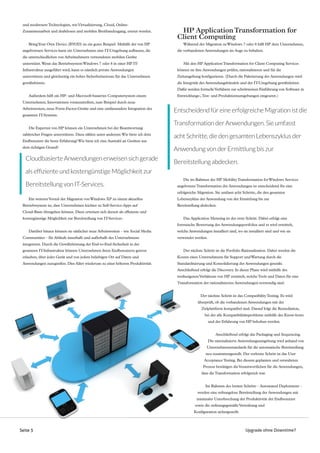 Seite 3 Upgrade ohne Downtime?
und modernereTechnologien, wieVirtualisierung, Cloud, Online-
Zusammenarbeit und drahtlosen und mobilen Breitbandzugang, ersetzt werden.
BringYour Own Device (BYOD) ist ein gutes Beispiel. Mithilfe der von HP
angebotenen Services kann ein Unternehmen eine IT-Umgebung aufbauen, die
die unterschiedlichen von Arbeitnehmern verwendeten mobilen Geräte
unterstützt.Wenn das BetriebssystemWindows 7 oder 8 in einer HP IT-
Infrastruktur ausgeführt wird, kann es nämlich private Anwendungen
unterstützen und gleichzeitig ein hohes Sicherheitsniveau für das Unternehmen
gewährleisten.
Außerdem hilft ein HP- und Microsoft-basiertes Computersystem einem
Unternehmen, Innovationen voranzutreiben, zum Beispiel durch neue
Arbeitsweisen, neue Form-Factor-Geräte und eine umfassendere Integration des
gesamten IT-Systems.
Die Experten von HP können ein Unternehmen bei der Beantwortung
zahlreicher Fragen unterstützen. Dazu zählen unter anderem:Wie biete ich dem
Endbenutzer die beste Erfahrung?Wie biete ich eine Auswahl an Geräten aus
dem richtigen Grund?
Ein weitererVorteil der Migration vonWindows XP zu einem aktuellen
Betriebssystem ist, dass Unternehmen leichter zu Self-Service-Apps auf
Cloud-Basis übergehen können. Diese erweisen sich derzeit als effiziente und
kostengünstige Möglichkeit zur Bereitstellung von IT-Services.
Darüber hinaus können sie einfacher neue Arbeitsweisen – wie Social Media
Communities – für Abläufe innerhalb und außerhalb des Unternehmens
integrieren. Durch die Gewährleistung der End-to-End-Sicherheit in der
gesamten IT-Infrastruktur können Unternehmen ihren Endbenutzern getrost
erlauben, über jedes Gerät und von jedem beliebigen Ort auf Daten und
Anwendungen zuzugreifen. Dies führt wiederum zu einer höheren Produktivität.
HP ApplicationTransformation for
Client Computing
Während der Migration zuWindows 7 oder 8 hilft HP dem Unternehmen,
die vorhandenen Anwendungen im Auge zu behalten.
Mit den HP ApplicationTransformation for Client Computing Services
können sie ihre Anwendungen prüfen, rationalisieren und für die
Zielumgebung konfigurieren. (Durch die Paketierung der Anwendungen wird
die Integrität des Anwendungsbündels und der IT-Umgebung gewährleistet.
Dafür werden formelleVerfahren zur schrittweisen Einführung von Software in
Entwicklungs-,Test- und Produktionsumgebungen eingesetzt.)
Die im Rahmen der HP MobilityTransformation forWindows Services
angeboteneTransformation der Anwendungen ist entscheidend für eine
erfolgreiche Migration. Sie umfasst acht Schritte, die den gesamten
Lebenszyklus der Anwendung von der Ermittlung bis zur
Bereitstellung abdecken.
Das Application Metering ist der erste Schritt. Dabei erfolgt eine
forensische Bewertung des Anwendungsportfolios und es wird ermittelt,
welche Anwendungen installiert sind, wo sie installiert sind und wie sie
verwendet werden.
Der nächste Schritt ist die Portfolio Rationalisation. Dabei werden die
Kosten eines Unternehmens für Support undWartung durch die
Standardisierung und Konsolidierung der Anwendungen gesenkt.
Anschließend erfolgt die Discovery. In dieser Phase wird mithilfe des
werkseigenenVerfahrens von HP ermittelt, welcheTools und Daten für eine
Transformation der rationalisierten Anwendungen notwendig sind.
Der nächste Schritt ist das CompatibilityTesting. Es wird
überprüft, ob die vorhandenen Anwendungen mit der
Zielplattform kompatibel sind. Darauf folgt die Remediation,
bei der alle Kompatibilitätsprobleme mithilfe des Know-hows
und der Erfahrung von HP behoben werden.
Anschließend erfolgt das Packaging und Sequencing.
Die rationalisierte Anwendungsumgebung wird anhand von
Unternehmensstandards für die automatische Bereitstellung
neu zusammengestellt. Der vorletzte Schritt ist das User
AcceptanceTesting. Bei diesem geplanten und verwalteten
Prozess bestätigen dieVerantwortlichen für die Anwendungen,
dass dieTransformation erfolgreich war.
Im Rahmen des letzten Schritts – Automated Deployment –
werden eine reibungslose Bereitstellung der Anwendungen mit
minimaler Unterbrechung der Produktivität der Endbenutzer
sowie die ordnungsgemäßeVerwaltung und
Konfiguration sichergestellt.
Cloudbasierte Anwendungen erweisen sich gerade
als effiziente und kostengünstige Möglichkeit zur
Bereitstellung von IT-Services.
Entscheidend für eine erfolgreiche Migration ist die
Transformation der Anwendungen. Sie umfasst
acht Schritte, die den gesamten Lebenszyklus der
Anwendung von der Ermittlung bis zur
Bereitstellung abdecken.
 
