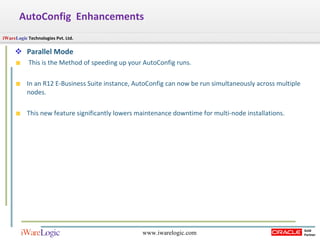 Parallel Mode This is the Method of speeding up your AutoConfig runs. In an R12 E-Business Suite instance, AutoConfig can now be run simultaneously across multiple nodes.  This new feature significantly lowers maintenance downtime for multi-node installations.  AutoConfig  Enhancements 