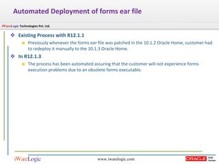 Automated Deployment of forms ear file Existing Process with R12.1.1  Previously whenever the forms ear file was patched in the 10.1.2 Oracle Home, customer had to redeploy it manually to the 10.1.3 Oracle Home.  In R12.1.3 The process has been automated assuring that the customer will not experience forms execution problems due to an obsolete forms executable.  