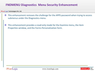 FNDMENU Diagnostics  Menu Security Enhancement This enhancement removes the challenge for the APPS password when trying to access submenus under the Diagnostics menu. This enhancement provides a read-only mode for the Examine menu, the Item Properties window, and the Forms Personalization form. 