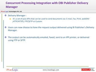 Concurrent Processing Integration with OBI Publisher Delivery Manager Delivery Manager : It’s a set of java APIs that can be used to send documents via: E-mail, Fax, Print, webDAV ,HTTP/HTTPS, FTP/SFTP or Custom Users can now choose to have the request output delivered using BI Publisher's Delivery Manager.  The output can be automatically emailed, faxed, sent to an IPP printer, or delivered using FTP or SFTP. 