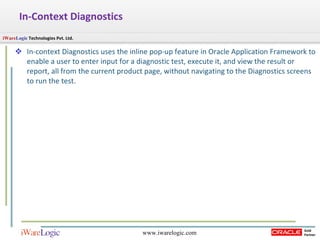 In-Context Diagnostics In-context Diagnostics uses the inline pop-up feature in Oracle Application Framework to enable a user to enter input for a diagnostic test, execute it, and view the result or report, all from the current product page, without navigating to the Diagnostics screens to run the test.  