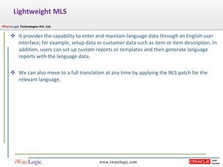 Lightweight MLS It provides the capability to enter and maintain language data through an English user interface; for example, setup data or customer data such as item or item description. In addition, users can set up custom reports or templates and then generate language reports with the language data.  We can also move to a full translation at any time by applying the NLS patch for the relevant language.  